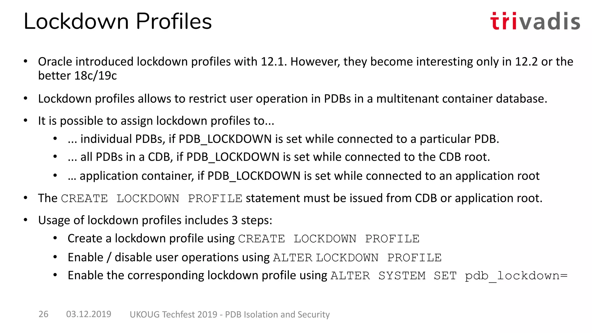 Lockdown Profiles
• Oracle introduced lockdown profiles with 12.1. However, they become interesting only in 12.2 or the
better 18c/19c
• Lockdown profiles allows to restrict user operation in PDBs in a multitenant container database.
• It is possible to assign lockdown profiles to...
• ... individual PDBs, if PDB_LOCKDOWN is set while connected to a particular PDB.
• ... all PDBs in a CDB, if PDB_LOCKDOWN is set while connected to the CDB root.
• … application container, if PDB_LOCKDOWN is set while connected to an application root
• The CREATE LOCKDOWN PROFILE statement must be issued from CDB or application root.
• Usage of lockdown profiles includes 3 steps:
• Create a lockdown profile using CREATE LOCKDOWN PROFILE
• Enable / disable user operations using ALTER LOCKDOWN PROFILE
• Enable the corresponding lockdown profile using ALTER SYSTEM SET pdb_lockdown=
03.12.2019 UKOUG Techfest 2019 - PDB Isolation and Security26
 