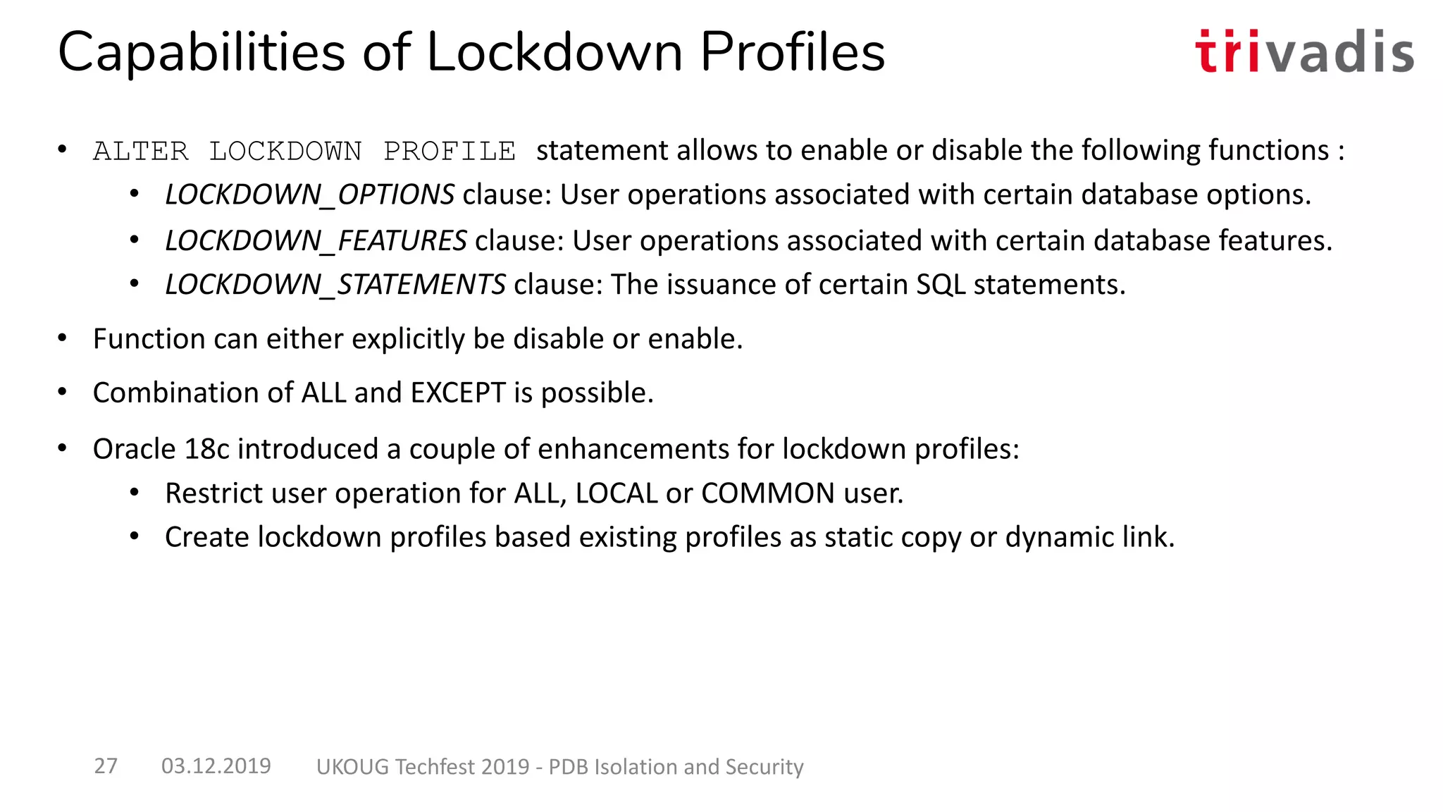 Capabilities of Lockdown Profiles
• ALTER LOCKDOWN PROFILE statement allows to enable or disable the following functions :
• LOCKDOWN_OPTIONS clause: User operations associated with certain database options.
• LOCKDOWN_FEATURES clause: User operations associated with certain database features.
• LOCKDOWN_STATEMENTS clause: The issuance of certain SQL statements.
• Function can either explicitly be disable or enable.
• Combination of ALL and EXCEPT is possible.
• Oracle 18c introduced a couple of enhancements for lockdown profiles:
• Restrict user operation for ALL, LOCAL or COMMON user.
• Create lockdown profiles based existing profiles as static copy or dynamic link.
03.12.2019 UKOUG Techfest 2019 - PDB Isolation and Security27
 