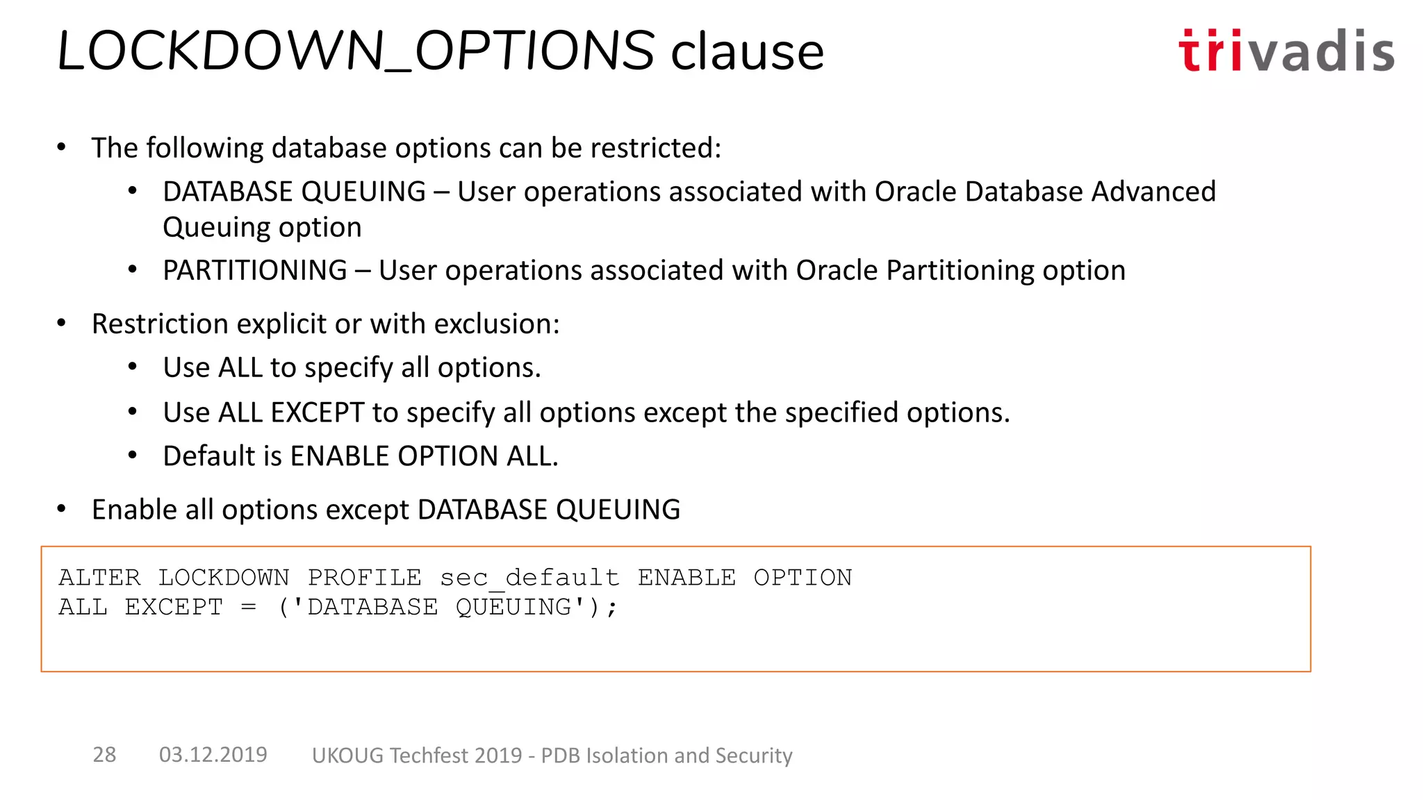 ALTER LOCKDOWN PROFILE sec_default ENABLE OPTION
ALL EXCEPT = ('DATABASE QUEUING');
LOCKDOWN_OPTIONS clause
• The following database options can be restricted:
• DATABASE QUEUING – User operations associated with Oracle Database Advanced
Queuing option
• PARTITIONING – User operations associated with Oracle Partitioning option
• Restriction explicit or with exclusion:
• Use ALL to specify all options.
• Use ALL EXCEPT to specify all options except the specified options.
• Default is ENABLE OPTION ALL.
• Enable all options except DATABASE QUEUING
03.12.2019 UKOUG Techfest 2019 - PDB Isolation and Security28
 