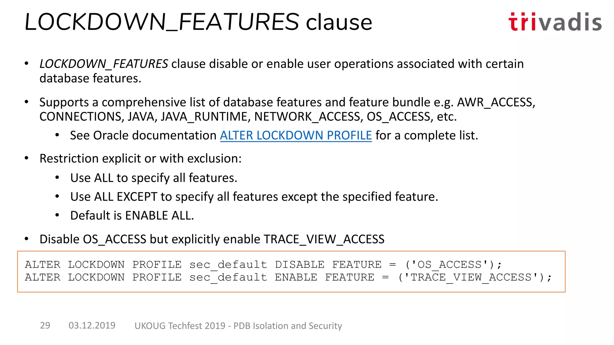 ALTER LOCKDOWN PROFILE sec_default DISABLE FEATURE = ('OS_ACCESS');
ALTER LOCKDOWN PROFILE sec_default ENABLE FEATURE = ('TRACE_VIEW_ACCESS');
LOCKDOWN_FEATURES clause
• LOCKDOWN_FEATURES clause disable or enable user operations associated with certain
database features.
• Supports a comprehensive list of database features and feature bundle e.g. AWR_ACCESS,
CONNECTIONS, JAVA, JAVA_RUNTIME, NETWORK_ACCESS, OS_ACCESS, etc.
• See Oracle documentation ALTER LOCKDOWN PROFILE for a complete list.
• Restriction explicit or with exclusion:
• Use ALL to specify all features.
• Use ALL EXCEPT to specify all features except the specified feature.
• Default is ENABLE ALL.
• Disable OS_ACCESS but explicitly enable TRACE_VIEW_ACCESS
03.12.2019 UKOUG Techfest 2019 - PDB Isolation and Security29
 
