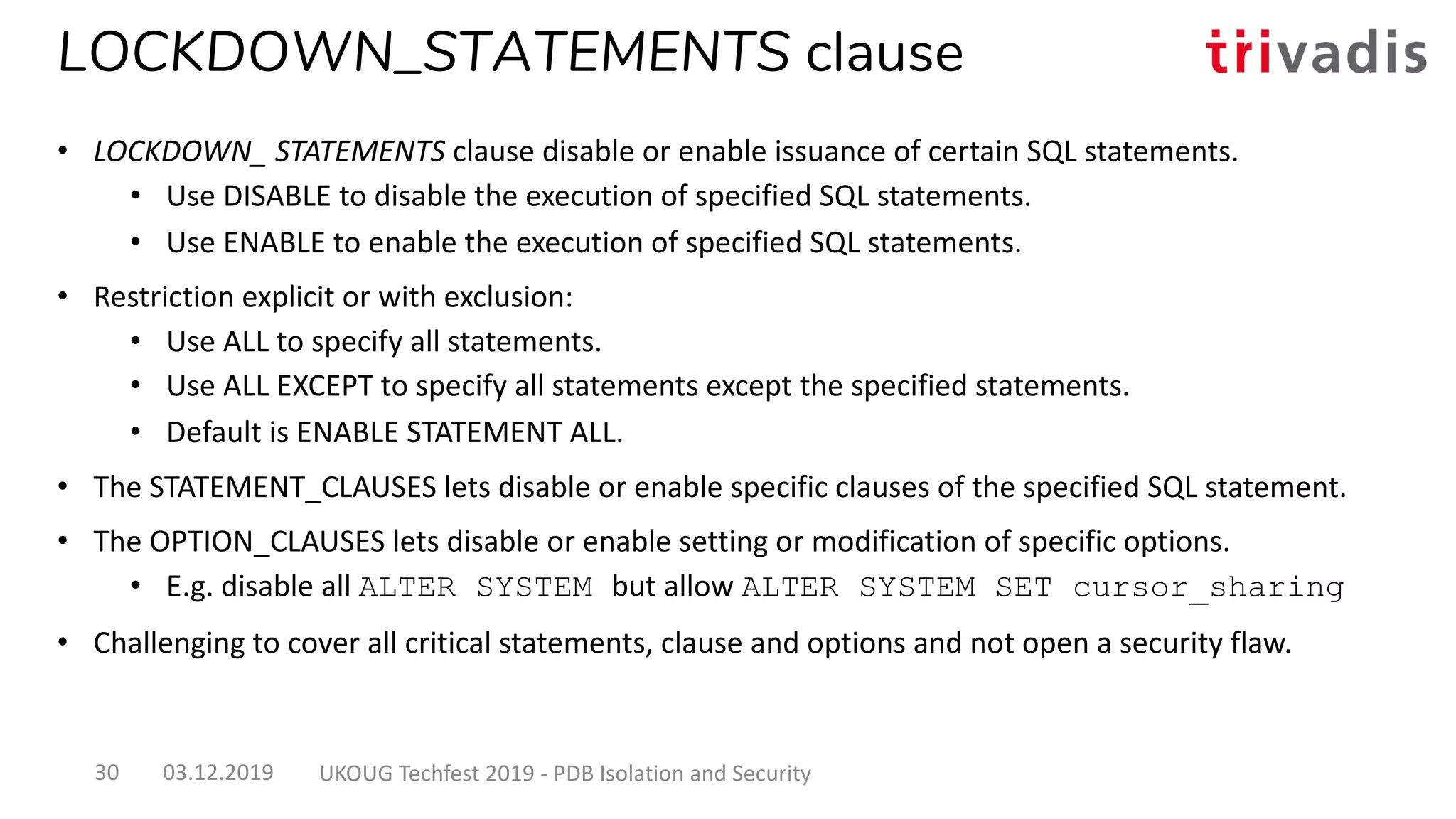 LOCKDOWN_STATEMENTS clause
• LOCKDOWN_ STATEMENTS clause disable or enable issuance of certain SQL statements.
• Use DISABLE to disable the execution of specified SQL statements.
• Use ENABLE to enable the execution of specified SQL statements.
• Restriction explicit or with exclusion:
• Use ALL to specify all statements.
• Use ALL EXCEPT to specify all statements except the specified statements.
• Default is ENABLE STATEMENT ALL.
• The STATEMENT_CLAUSES lets disable or enable specific clauses of the specified SQL statement.
• The OPTION_CLAUSES lets disable or enable setting or modification of specific options.
• E.g. disable all ALTER SYSTEM but allow ALTER SYSTEM SET cursor_sharing
• Challenging to cover all critical statements, clause and options and not open a security flaw.
03.12.2019 UKOUG Techfest 2019 - PDB Isolation and Security30
 