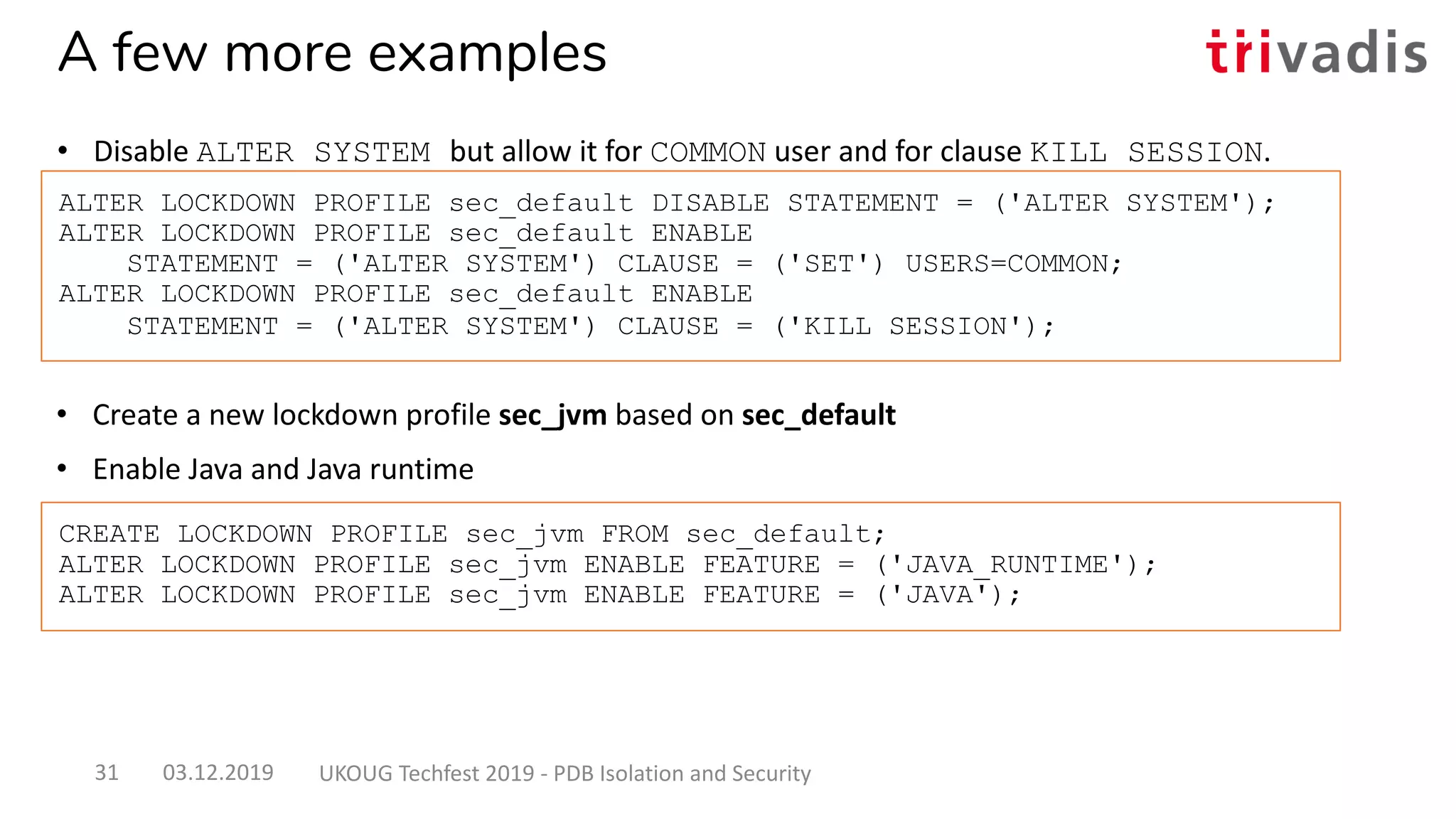 • Create a new lockdown profile sec_jvm based on sec_default
• Enable Java and Java runtime
ALTER LOCKDOWN PROFILE sec_default DISABLE STATEMENT = ('ALTER SYSTEM');
ALTER LOCKDOWN PROFILE sec_default ENABLE
STATEMENT = ('ALTER SYSTEM') CLAUSE = ('SET') USERS=COMMON;
ALTER LOCKDOWN PROFILE sec_default ENABLE
STATEMENT = ('ALTER SYSTEM') CLAUSE = ('KILL SESSION');
CREATE LOCKDOWN PROFILE sec_jvm FROM sec_default;
ALTER LOCKDOWN PROFILE sec_jvm ENABLE FEATURE = ('JAVA_RUNTIME');
ALTER LOCKDOWN PROFILE sec_jvm ENABLE FEATURE = ('JAVA');
A few more examples
• Disable ALTER SYSTEM but allow it for COMMON user and for clause KILL SESSION.
03.12.2019 UKOUG Techfest 2019 - PDB Isolation and Security31
 
