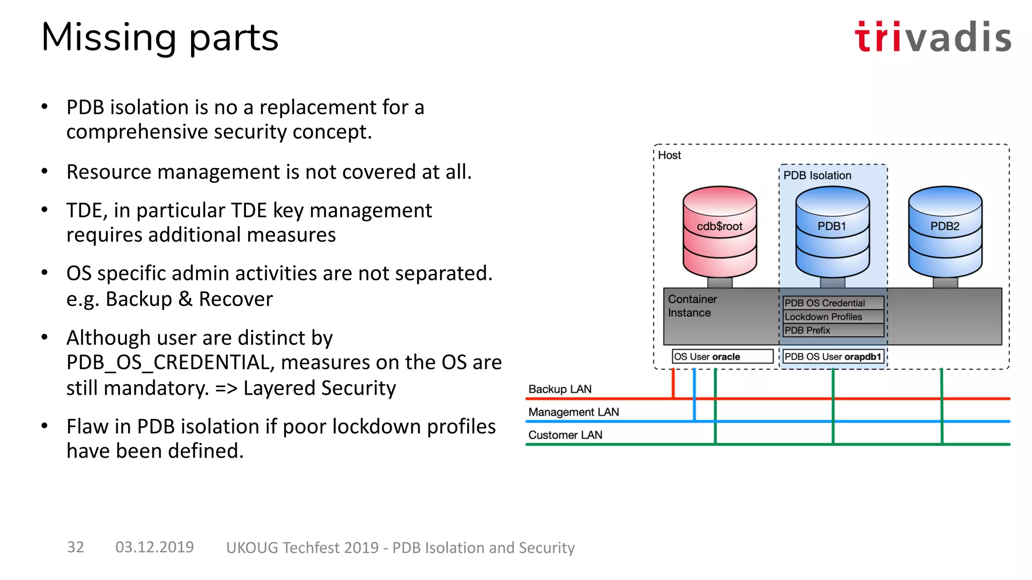 Missing parts
• PDB isolation is no a replacement for a
comprehensive security concept.
• Resource management is not covered at all.
• TDE, in particular TDE key management
requires additional measures
• OS specific admin activities are not separated.
e.g. Backup & Recover
• Although user are distinct by
PDB_OS_CREDENTIAL, measures on the OS are
still mandatory. => Layered Security
• Flaw in PDB isolation if poor lockdown profiles
have been defined.
03.12.2019 UKOUG Techfest 2019 - PDB Isolation and Security32
 