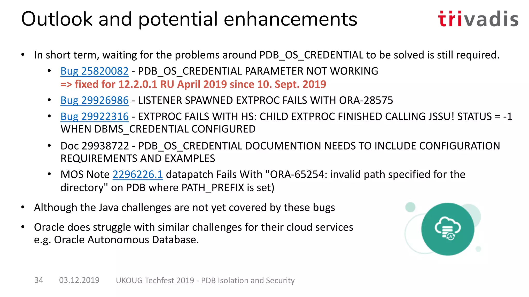Outlook and potential enhancements
• In short term, waiting for the problems around PDB_OS_CREDENTIAL to be solved is still required.
• Bug 25820082 - PDB_OS_CREDENTIAL PARAMETER NOT WORKING
=> fixed for 12.2.0.1 RU April 2019 since 10. Sept. 2019
• Bug 29926986 - LISTENER SPAWNED EXTPROC FAILS WITH ORA-28575
• Bug 29922316 - EXTPROC FAILS WITH HS: CHILD EXTPROC FINISHED CALLING JSSU! STATUS = -1
WHEN DBMS_CREDENTIAL CONFIGURED
• Doc 29938722 - PDB_OS_CREDENTIAL DOCUMENTION NEEDS TO INCLUDE CONFIGURATION
REQUIREMENTS AND EXAMPLES
• MOS Note 2296226.1 datapatch Fails With "ORA-65254: invalid path specified for the
directory" on PDB where PATH_PREFIX is set)
• Although the Java challenges are not yet covered by these bugs
• Oracle does struggle with similar challenges for their cloud services
e.g. Oracle Autonomous Database.
03.12.2019 UKOUG Techfest 2019 - PDB Isolation and Security34
 
