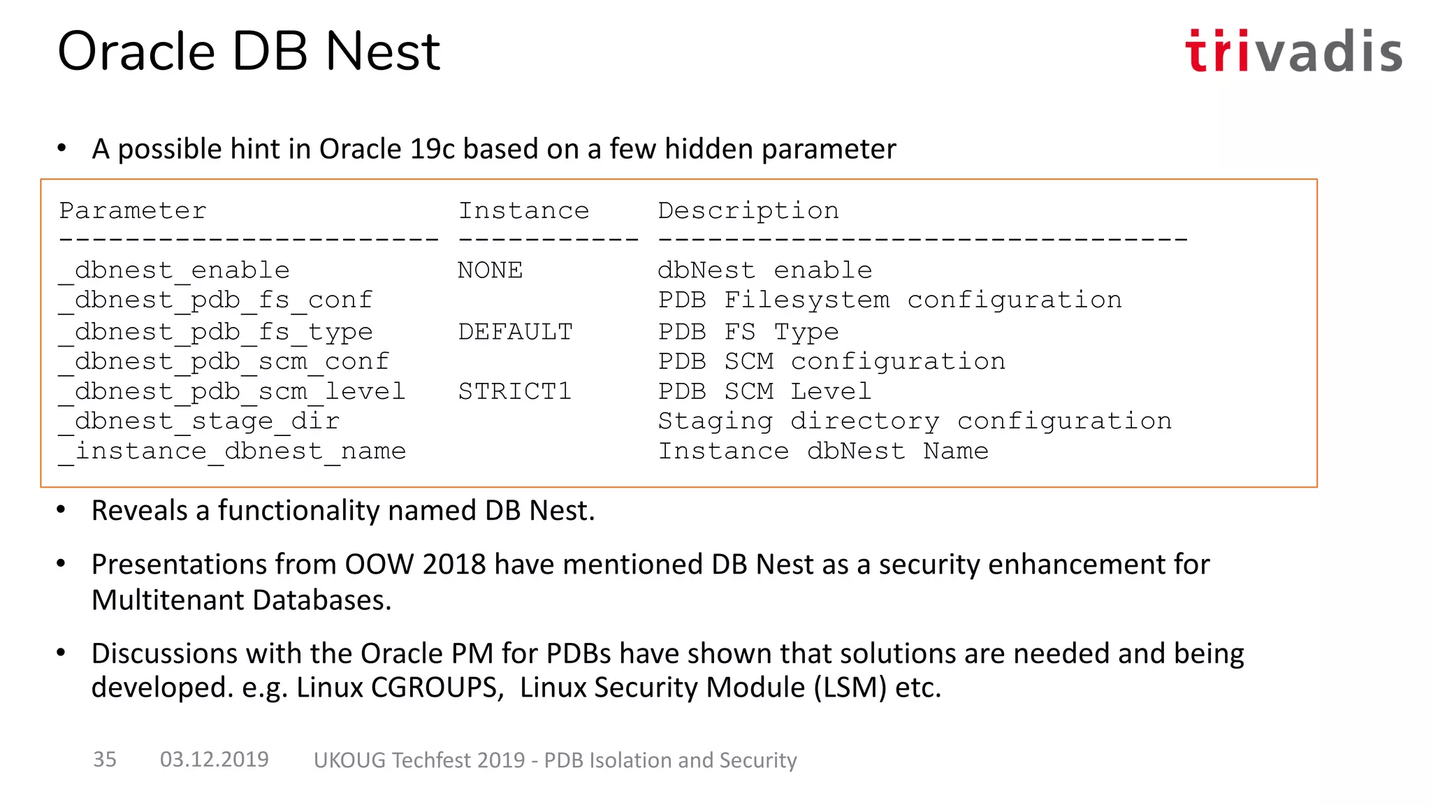 • Reveals a functionality named DB Nest.
• Presentations from OOW 2018 have mentioned DB Nest as a security enhancement for
Multitenant Databases.
• Discussions with the Oracle PM for PDBs have shown that solutions are needed and being
developed. e.g. Linux CGROUPS, Linux Security Module (LSM) etc.
Parameter Instance Description
----------------------- ----------- --------------------------------
_dbnest_enable NONE dbNest enable
_dbnest_pdb_fs_conf PDB Filesystem configuration
_dbnest_pdb_fs_type DEFAULT PDB FS Type
_dbnest_pdb_scm_conf PDB SCM configuration
_dbnest_pdb_scm_level STRICT1 PDB SCM Level
_dbnest_stage_dir Staging directory configuration
_instance_dbnest_name Instance dbNest Name
03.12.2019 UKOUG Techfest 2019 - PDB Isolation and Security35
Oracle DB Nest
• A possible hint in Oracle 19c based on a few hidden parameter
 