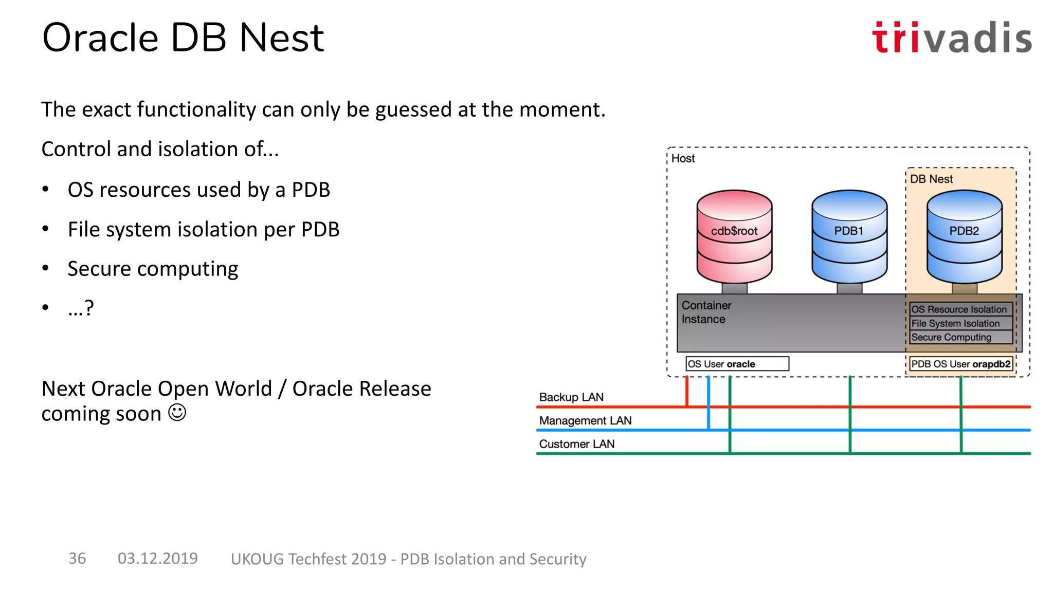Oracle DB Nest
The exact functionality can only be guessed at the moment.
Control and isolation of...
• OS resources used by a PDB
• File system isolation per PDB
• Secure computing
• …?
Next Oracle Open World / Oracle Release
coming soon J
03.12.2019 UKOUG Techfest 2019 - PDB Isolation and Security36
 