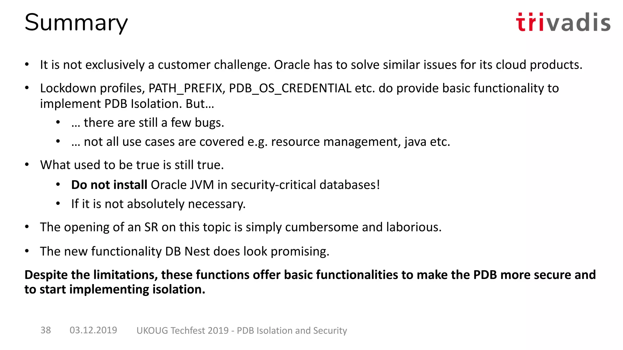 Summary
03.12.2019 UKOUG Techfest 2019 - PDB Isolation and Security38
• It is not exclusively a customer challenge. Oracle has to solve similar issues for its cloud products.
• Lockdown profiles, PATH_PREFIX, PDB_OS_CREDENTIAL etc. do provide basic functionality to
implement PDB Isolation. But…
• … there are still a few bugs.
• … not all use cases are covered e.g. resource management, java etc.
• What used to be true is still true.
• Do not install Oracle JVM in security-critical databases!
• If it is not absolutely necessary.
• The opening of an SR on this topic is simply cumbersome and laborious.
• The new functionality DB Nest does look promising.
Despite the limitations, these functions offer basic functionalities to make the PDB more secure and
to start implementing isolation.
 