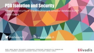 BASEL | BERN | BRUGG | BUCHAREST | COPENHAGEN | DÜSSELDORF | FRANKFURT A.M. | FREIBURG I.BR.
GENEVA | HAMBURG | LAUSANNE | MANNHEIM | MUNICH | STUTTGART | VIENNA | ZURICH
www.oradba.ch@stefanoehrli
PDB Isolation and Security
What about security of Oracle multitenant container database (CDB)?
Stefan Oehrli
 