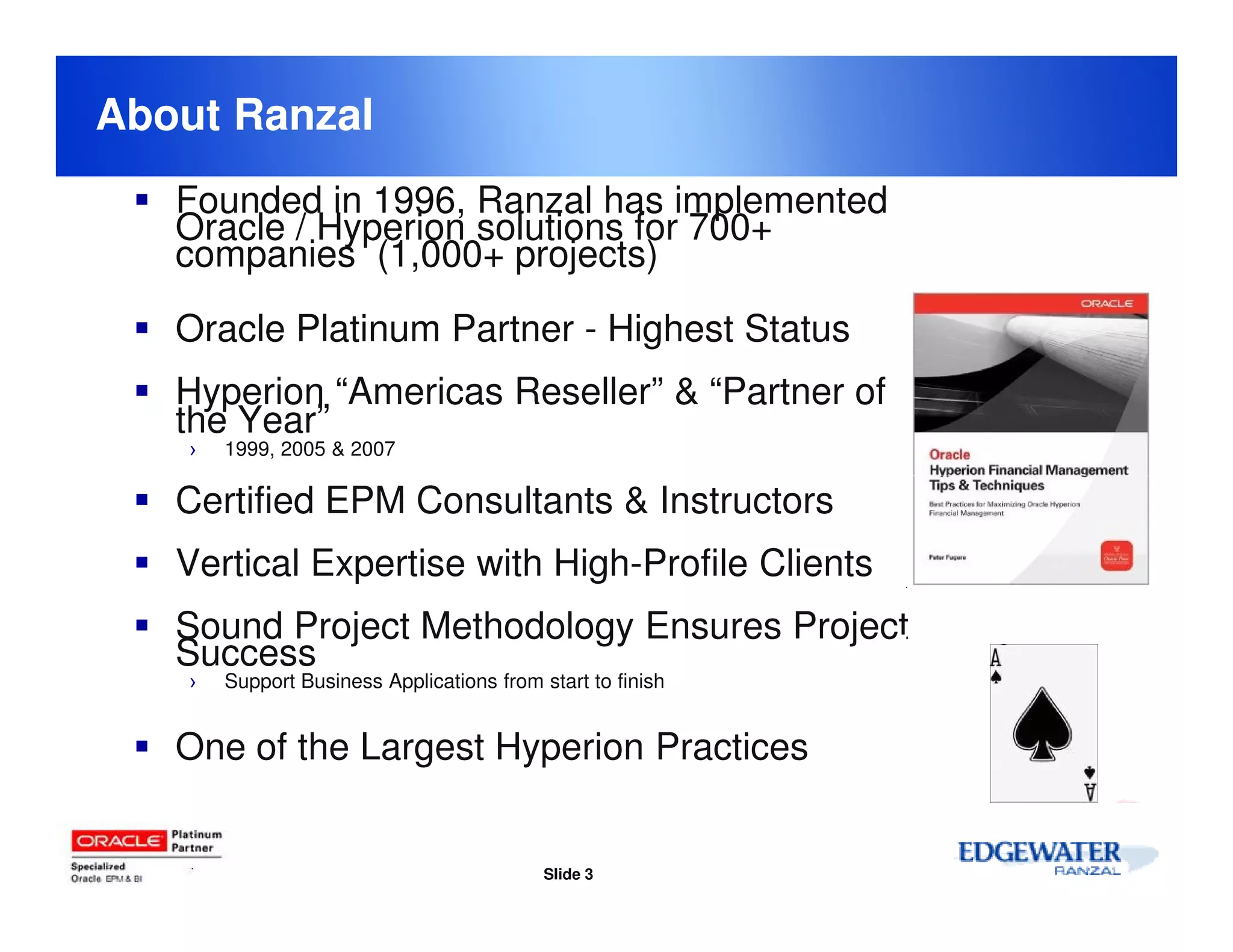 About Ranzal
   Founded in 1996, Ranzal has implemented
   Oracle / Hyperion solutions for 700+
   companies (1,000+ projects)

   Oracle Platinum Partner - Highest Status
   Hyperion “Americas Reseller” & “Partner of
   the Year”
    ›   1999, 2005 & 2007

   Certified EPM Consultants & Instructors
   Vertical Expertise with High-Profile Clients
   Sound Project Methodology Ensures Project
   Success
    ›   Support Business Applications from start to finish


   One of the Largest Hyperion Practices


                                            Slide 3
 