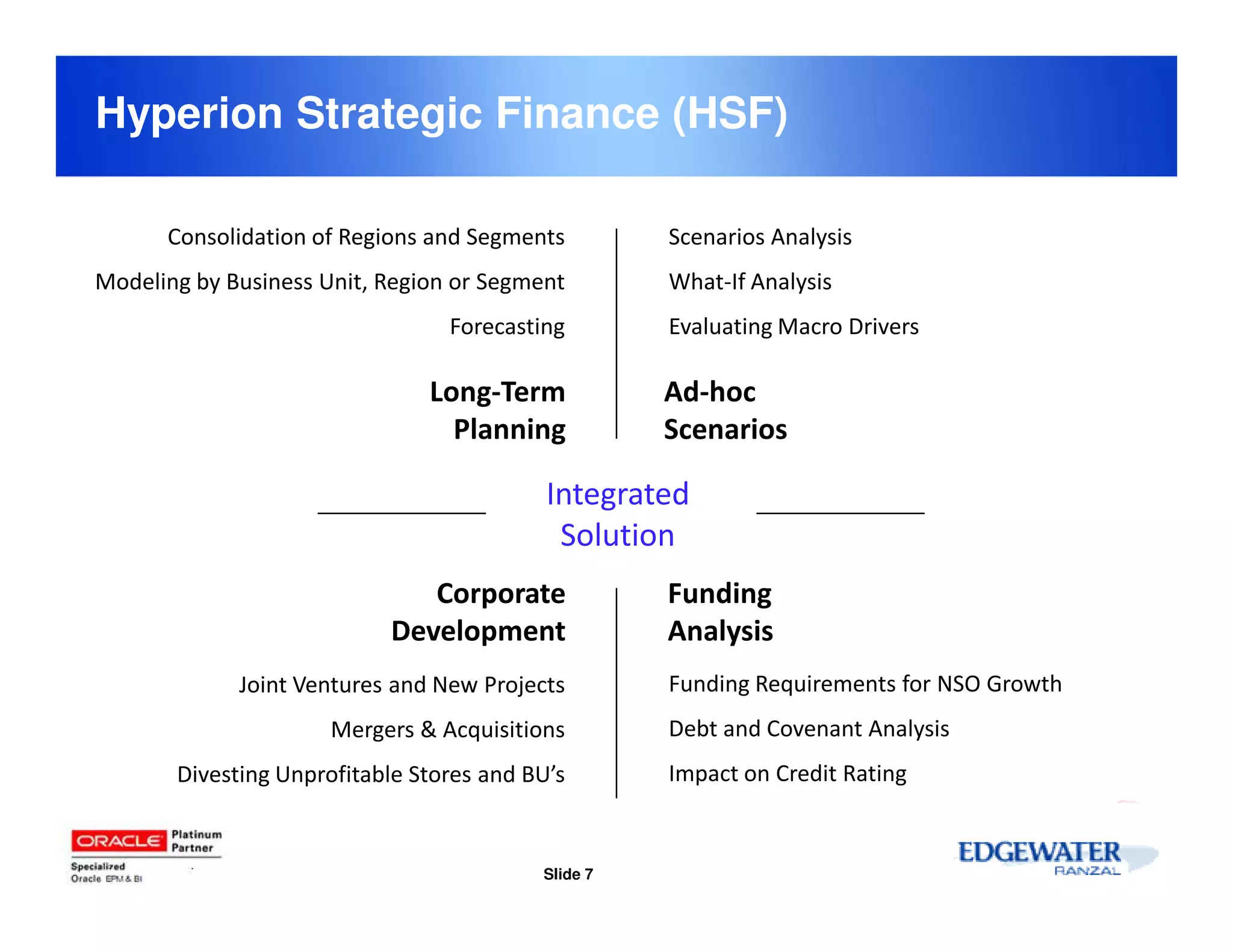 Hyperion Strategic Finance (HSF)

      Consolidation of Regions and Segments         Scenarios Analysis
Modeling by Business Unit, Region or Segment        What-If Analysis
                                 Forecasting        Evaluating Macro Drivers

                               Long-Term            Ad-hoc
                                 Planning           Scenarios

                                           Integrated
                                            Solution
                              Corporate             Funding
                           Development              Analysis
             Joint Ventures and New Projects        Funding Requirements for NSO Growth
                      Mergers & Acquisitions        Debt and Covenant Analysis
       Divesting Unprofitable Stores and BU’s       Impact on Credit Rating


                                          Slide 7
 