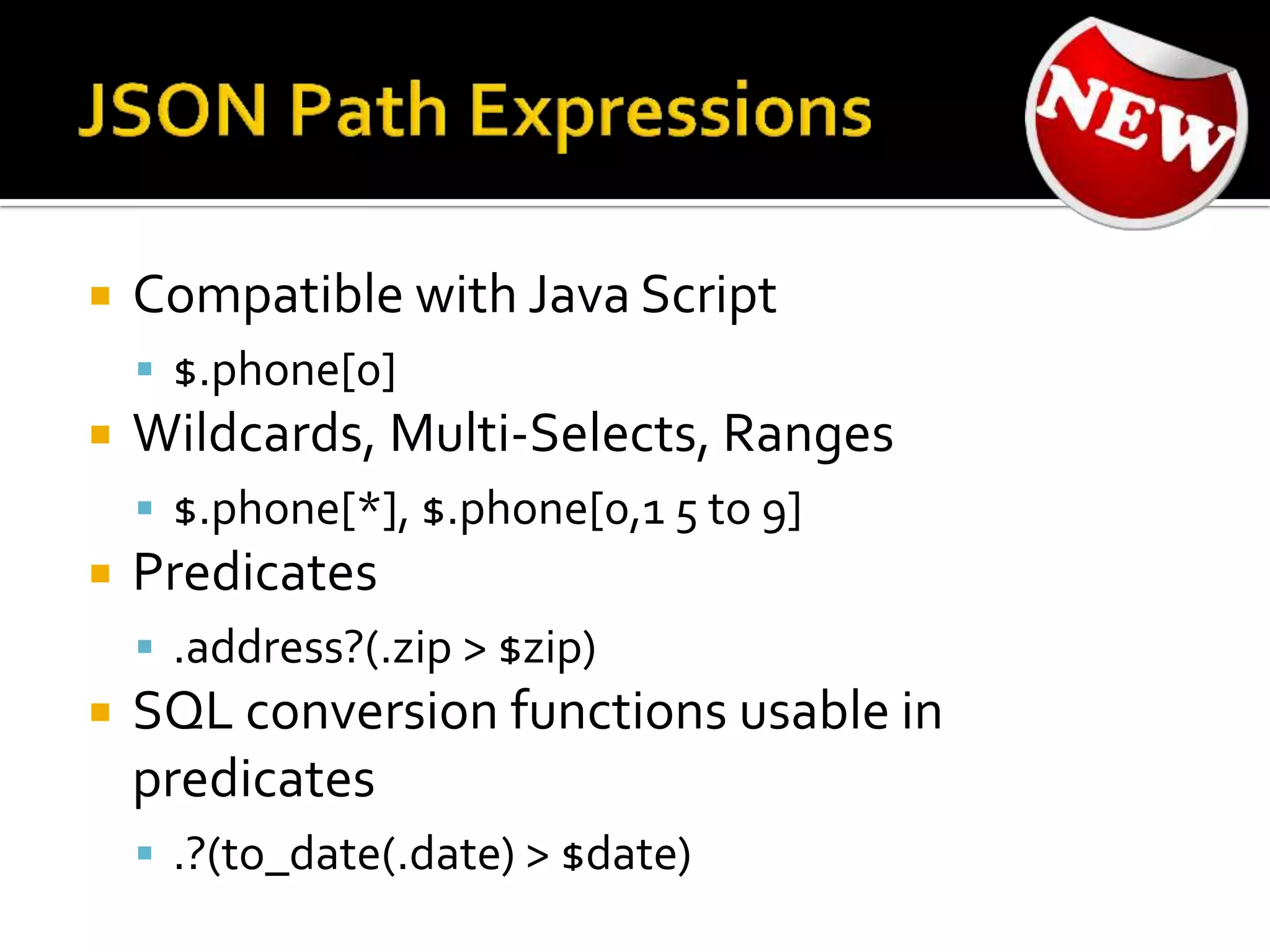  Compatible with Java Script
 $.phone[0]
 Wildcards, Multi-Selects, Ranges
 $.phone[*], $.phone[0,1 5 to 9]
 Predicates
 .address?(.zip > $zip)
 SQL conversion functions usable in
predicates
 .?(to_date(.date) > $date)
 