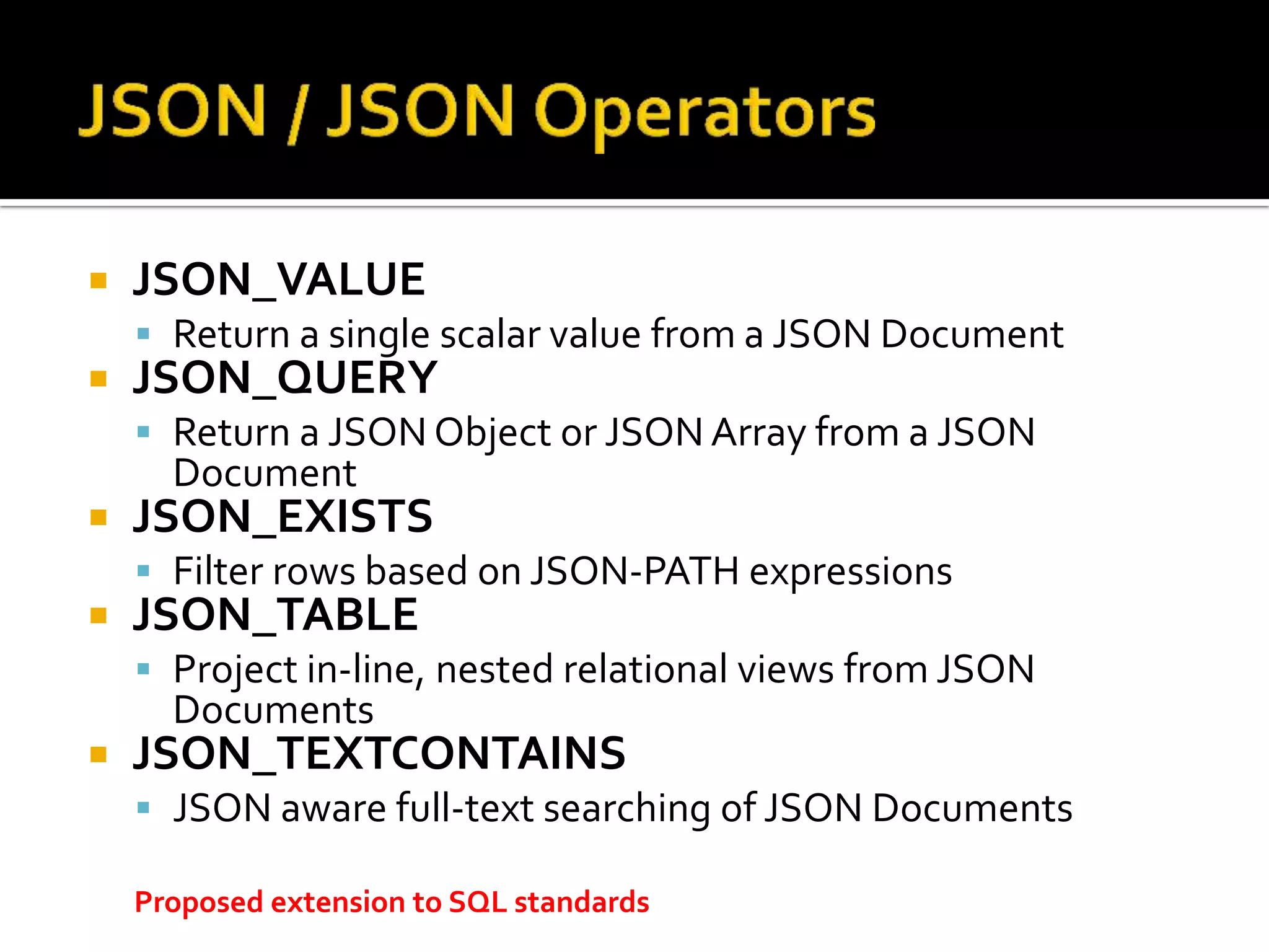  JSON_VALUE
 Return a single scalar value from a JSON Document
 JSON_QUERY
 Return a JSON Object or JSON Array from a JSON
Document
 JSON_EXISTS
 Filter rows based on JSON-PATH expressions
 JSON_TABLE
 Project in-line, nested relational views from JSON
Documents
 JSON_TEXTCONTAINS
 JSON aware full-text searching of JSON Documents
Proposed extension to SQL standards
 