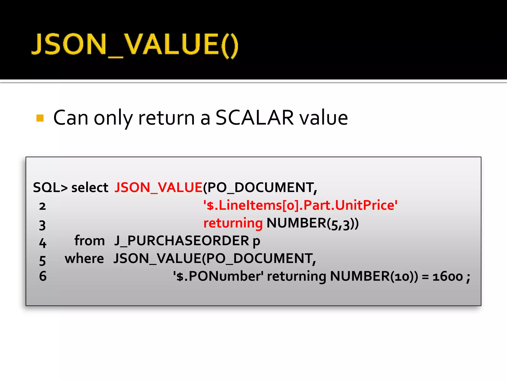  Can only return a SCALAR value
SQL> select JSON_VALUE(PO_DOCUMENT,
2 '$.LineItems[0].Part.UnitPrice'
3 returning NUMBER(5,3))
4 from J_PURCHASEORDER p
5 where JSON_VALUE(PO_DOCUMENT,
6 '$.PONumber' returning NUMBER(10)) = 1600 ;
 