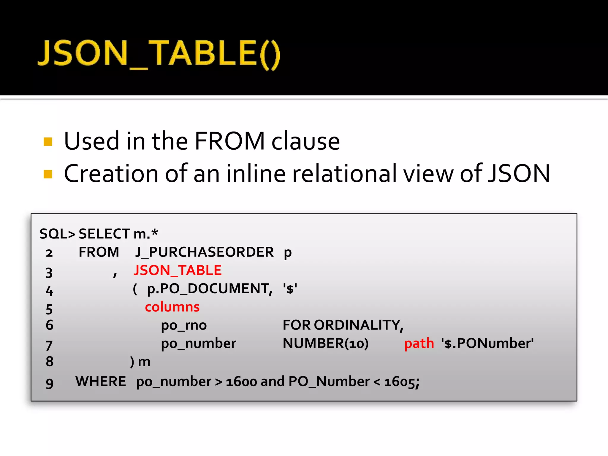  Used in the FROM clause
 Creation of an inline relational view of JSON
SQL> SELECT m.*
2 FROM J_PURCHASEORDER p
3 , JSON_TABLE
4 ( p.PO_DOCUMENT, '$'
5 columns
6 po_rno FOR ORDINALITY,
7 po_number NUMBER(10) path '$.PONumber'
8 ) m
9 WHERE po_number > 1600 and PO_Number < 1605;
 