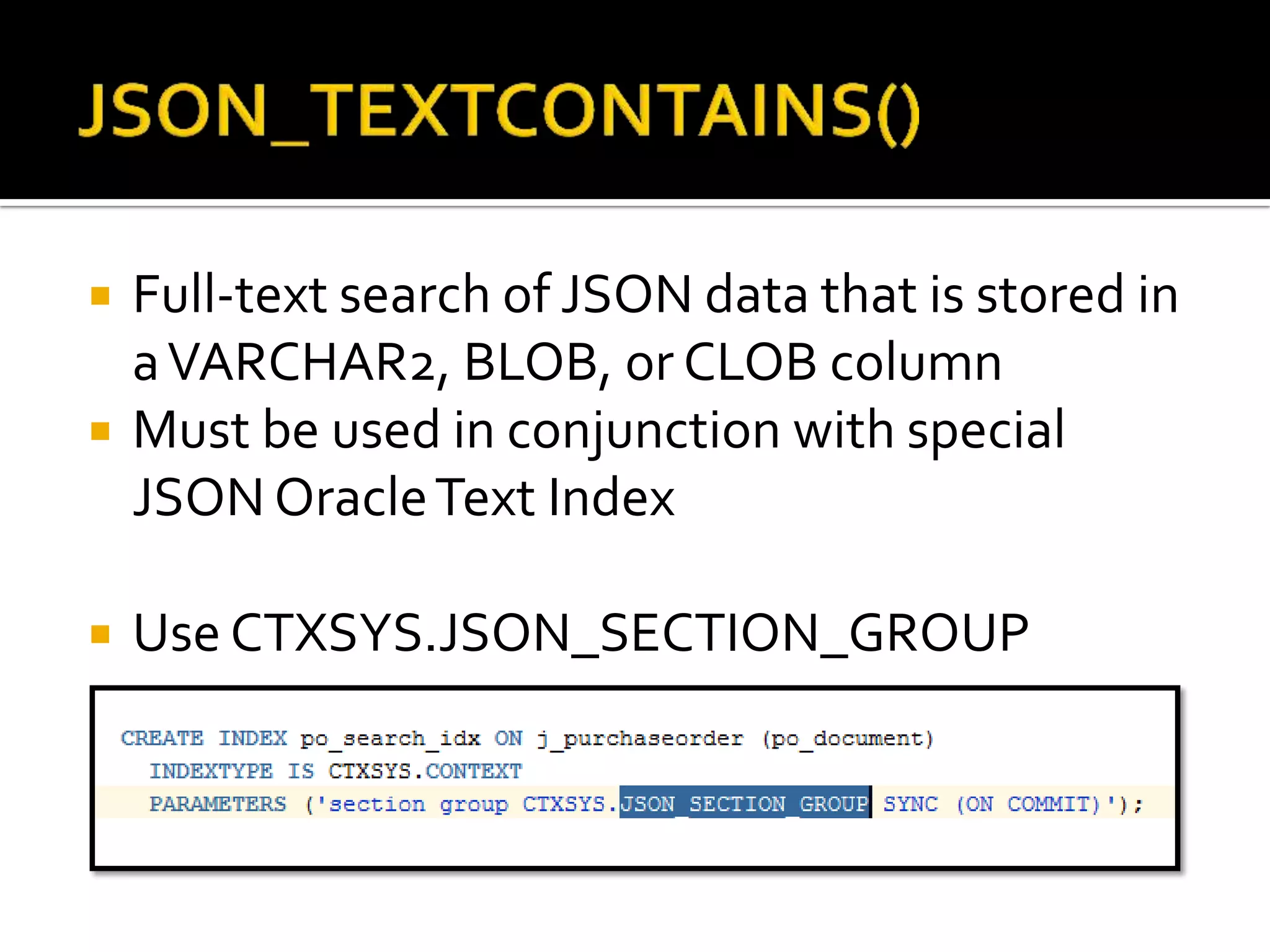  Full-text search of JSON data that is stored in
aVARCHAR2, BLOB, or CLOB column
 Must be used in conjunction with special
JSON OracleText Index
 Use CTXSYS.JSON_SECTION_GROUP
 
