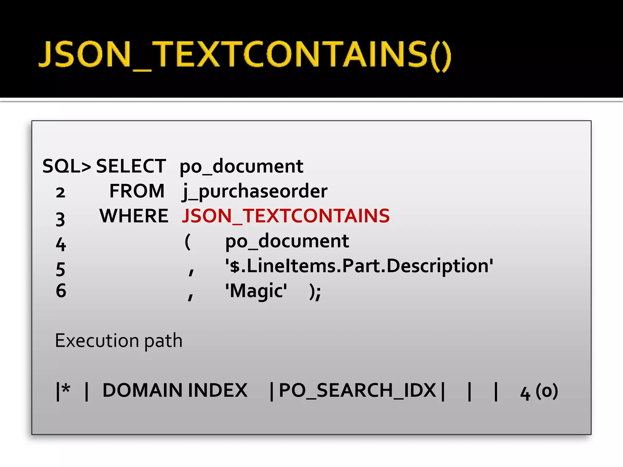 SQL> SELECT po_document
2 FROM j_purchaseorder
3 WHERE JSON_TEXTCONTAINS
4 ( po_document
5 , '$.LineItems.Part.Description'
6 , 'Magic' );
Execution path
|* | DOMAIN INDEX | PO_SEARCH_IDX | | | 4 (0)
 