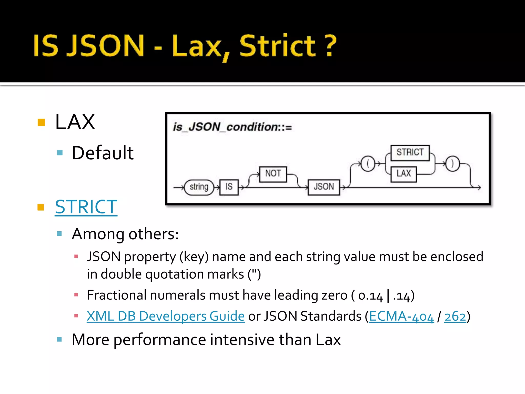  LAX
 Default
 STRICT
 Among others:
▪ JSON property (key) name and each string value must be enclosed
in double quotation marks (")
▪ Fractional numerals must have leading zero ( 0.14 | .14)
▪ XML DB Developers Guide or JSON Standards (ECMA-404 / 262)
 More performance intensive than Lax
 