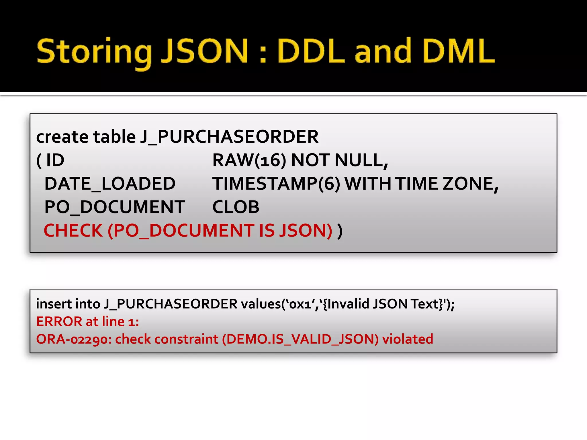 create table J_PURCHASEORDER
( ID RAW(16) NOT NULL,
DATE_LOADED TIMESTAMP(6) WITHTIME ZONE,
PO_DOCUMENT CLOB
CHECK (PO_DOCUMENT IS JSON) )
insert into J_PURCHASEORDER values(‘0x1’,‘{Invalid JSONText}');
ERROR at line 1:
ORA-02290: check constraint (DEMO.IS_VALID_JSON) violated
 