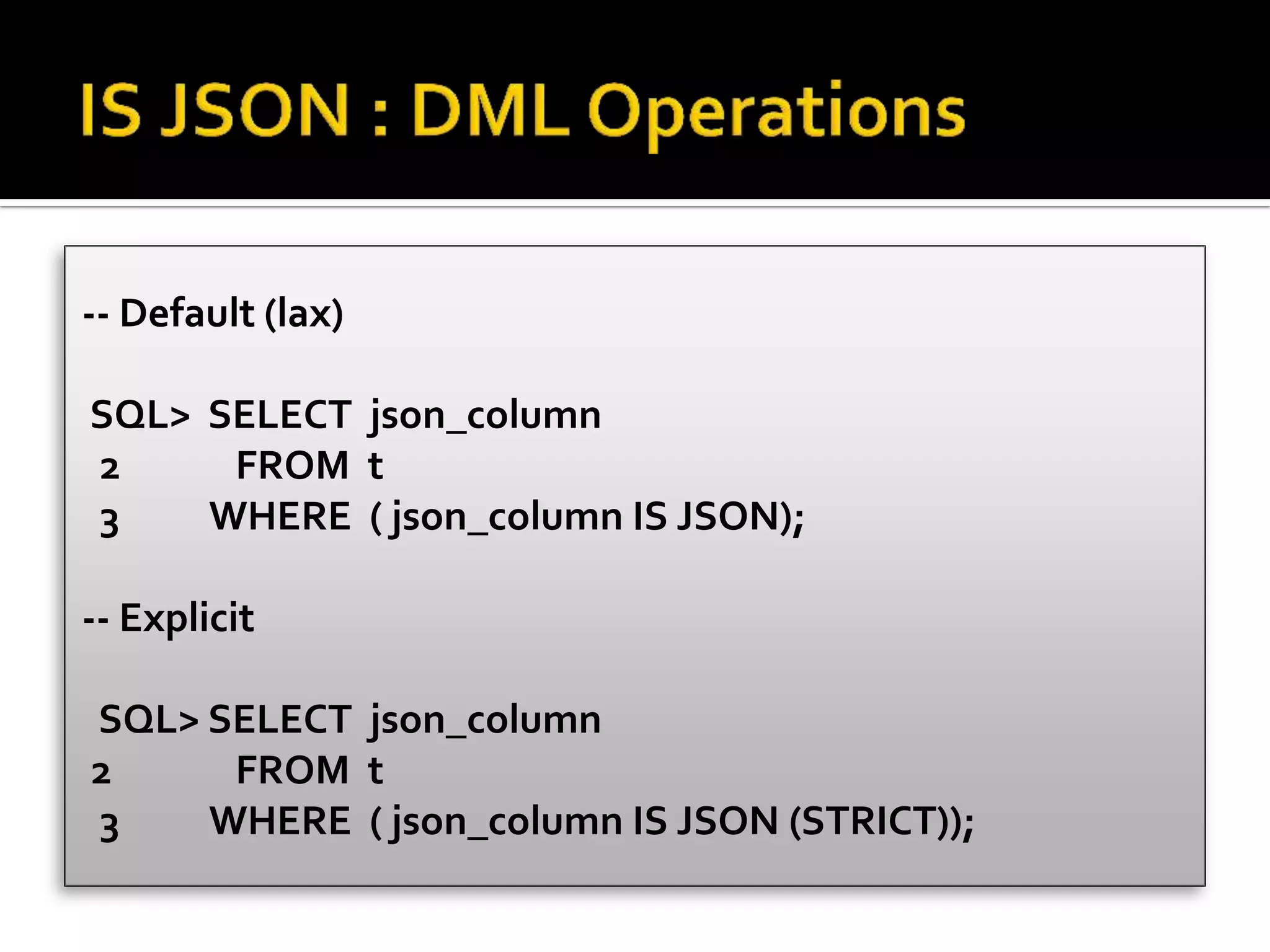-- Default (lax)
SQL> SELECT json_column
2 FROM t
3 WHERE ( json_column IS JSON);
-- Explicit
SQL> SELECT json_column
2 FROM t
3 WHERE ( json_column IS JSON (STRICT));
 