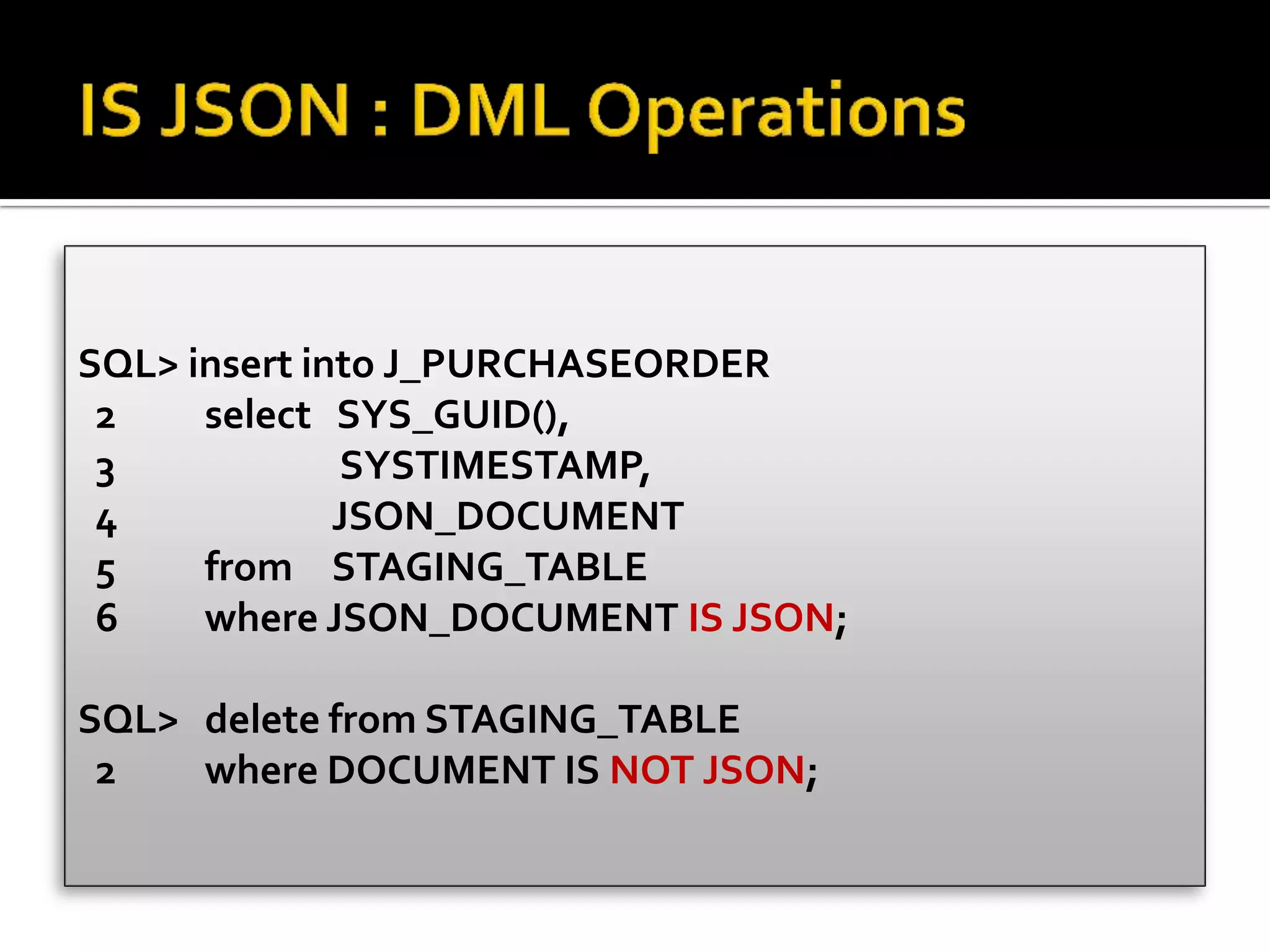 SQL> insert into J_PURCHASEORDER
2 select SYS_GUID(),
3 SYSTIMESTAMP,
4 JSON_DOCUMENT
5 from STAGING_TABLE
6 where JSON_DOCUMENT IS JSON;
SQL> delete from STAGING_TABLE
2 where DOCUMENT IS NOT JSON;
 