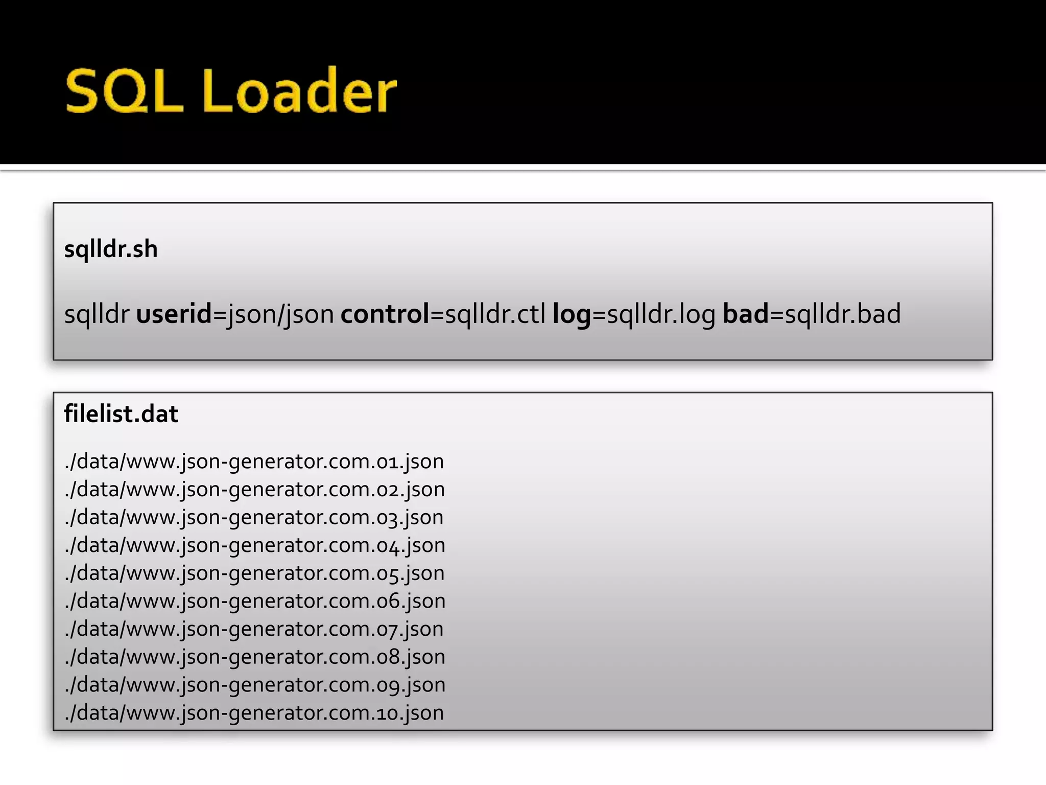 filelist.dat
./data/www.json-generator.com.01.json
./data/www.json-generator.com.02.json
./data/www.json-generator.com.03.json
./data/www.json-generator.com.04.json
./data/www.json-generator.com.05.json
./data/www.json-generator.com.06.json
./data/www.json-generator.com.07.json
./data/www.json-generator.com.08.json
./data/www.json-generator.com.09.json
./data/www.json-generator.com.10.json
sqlldr.sh
sqlldr userid=json/json control=sqlldr.ctl log=sqlldr.log bad=sqlldr.bad
 