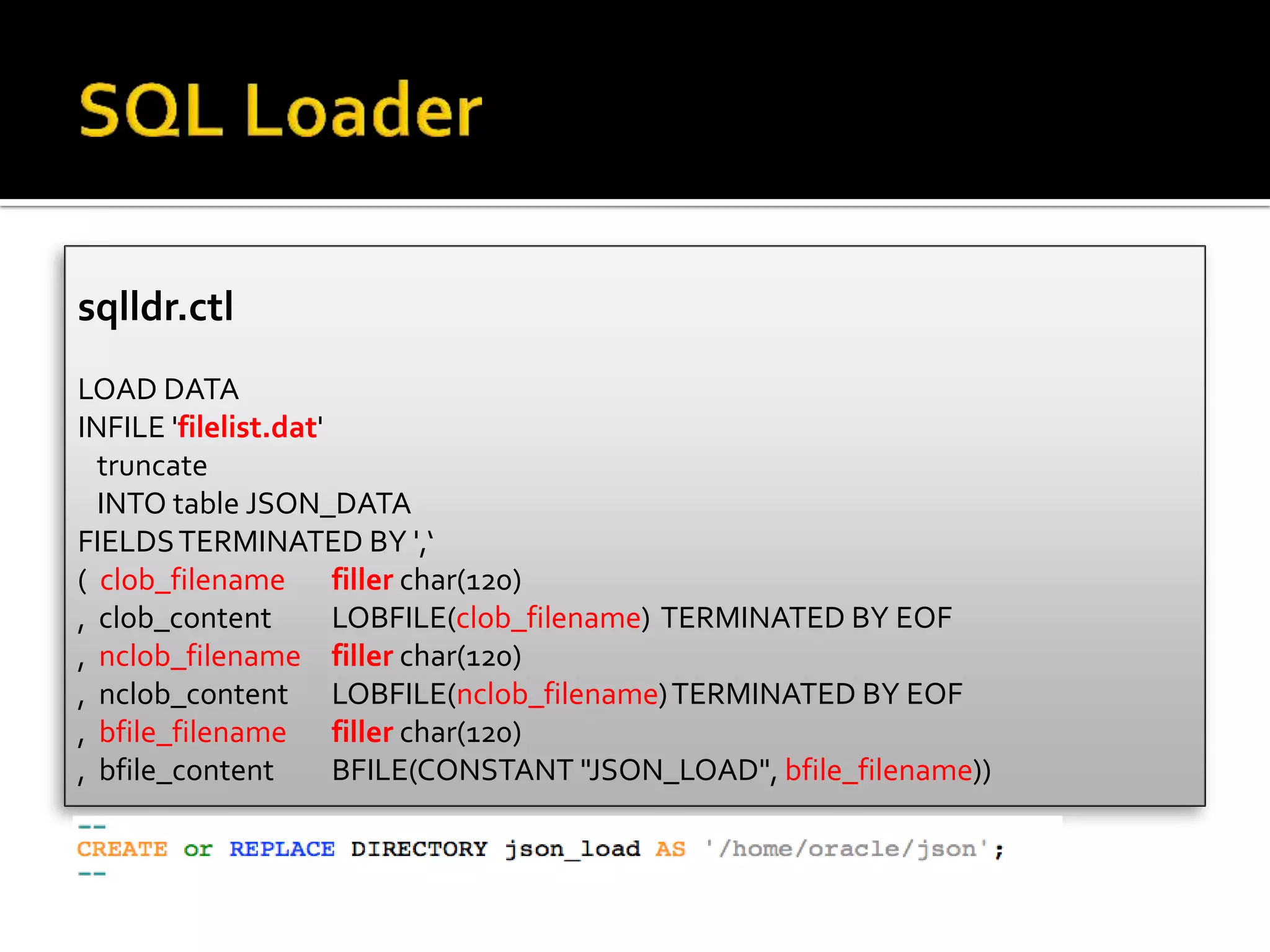 sqlldr.ctl
LOAD DATA
INFILE 'filelist.dat'
truncate
INTO table JSON_DATA
FIELDSTERMINATED BY ',‘
( clob_filename filler char(120)
, clob_content LOBFILE(clob_filename) TERMINATED BY EOF
, nclob_filename filler char(120)
, nclob_content LOBFILE(nclob_filename)TERMINATED BY EOF
, bfile_filename filler char(120)
, bfile_content BFILE(CONSTANT "JSON_LOAD", bfile_filename))
 