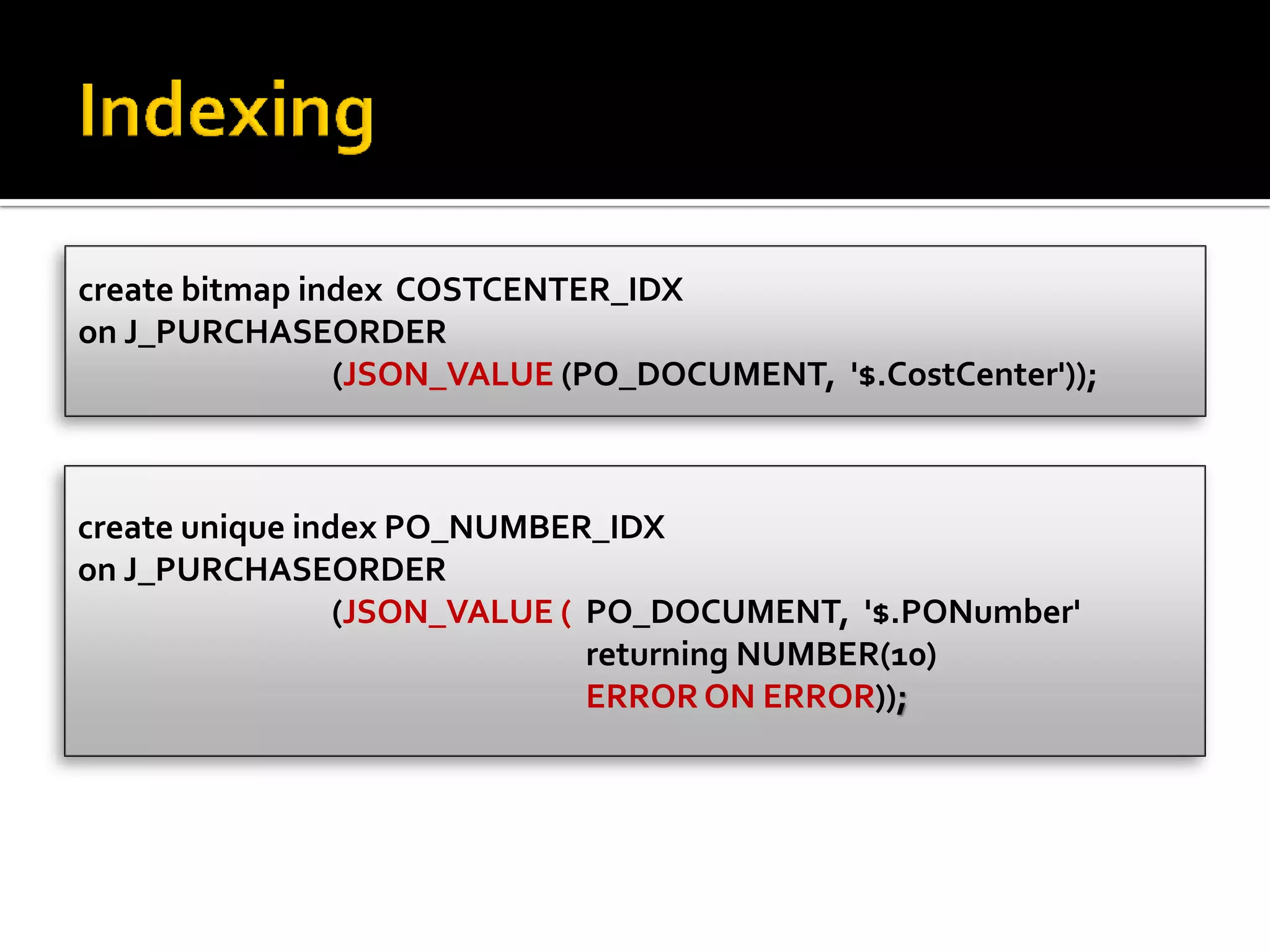 create unique index PO_NUMBER_IDX
on J_PURCHASEORDER
(JSON_VALUE ( PO_DOCUMENT, '$.PONumber'
returning NUMBER(10)
ERROR ON ERROR));
create bitmap index COSTCENTER_IDX
on J_PURCHASEORDER
(JSON_VALUE (PO_DOCUMENT, '$.CostCenter'));
 