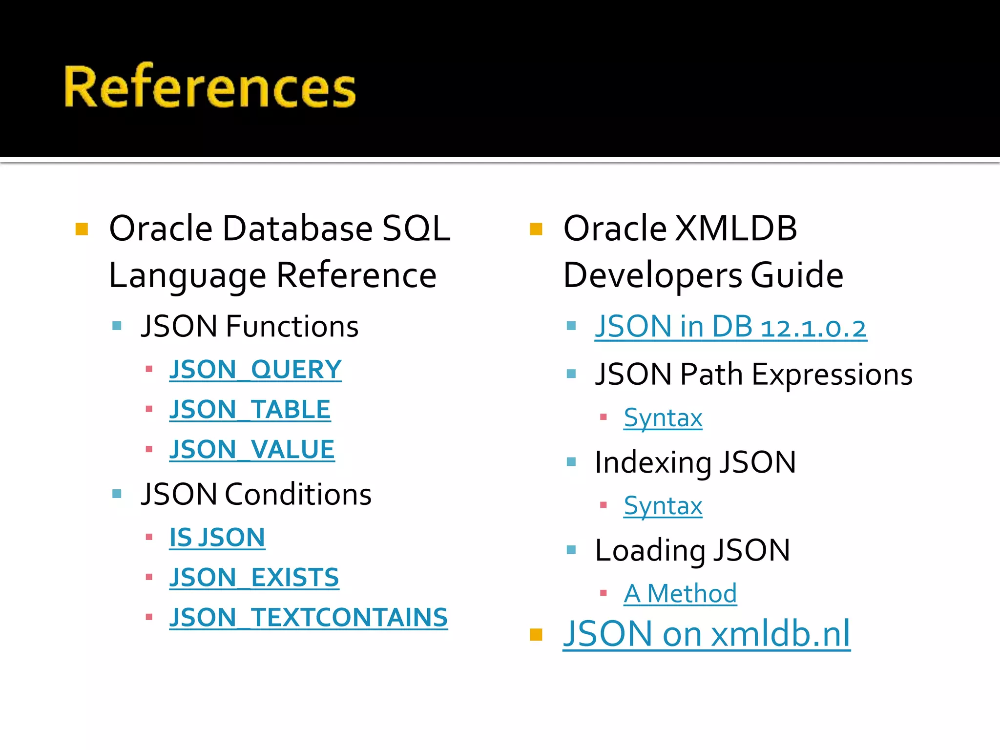  Oracle Database SQL
Language Reference
 JSON Functions
▪ JSON_QUERY
▪ JSON_TABLE
▪ JSON_VALUE
 JSON Conditions
▪ IS JSON
▪ JSON_EXISTS
▪ JSON_TEXTCONTAINS
 Oracle XMLDB
Developers Guide
 JSON in DB 12.1.0.2
 JSON Path Expressions
▪ Syntax
 Indexing JSON
▪ Syntax
 Loading JSON
▪ A Method
 JSON on xmldb.nl
 