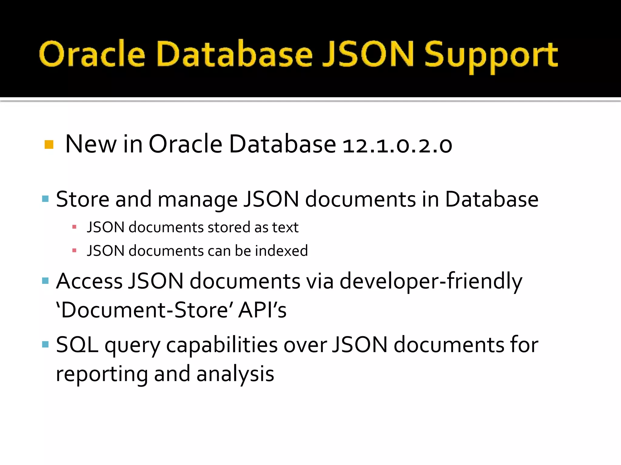  New in Oracle Database 12.1.0.2.0
 Store and manage JSON documents in Database
▪ JSON documents stored as text
▪ JSON documents can be indexed
 Access JSON documents via developer-friendly
‘Document-Store’ API’s
 SQL query capabilities over JSON documents for
reporting and analysis
 