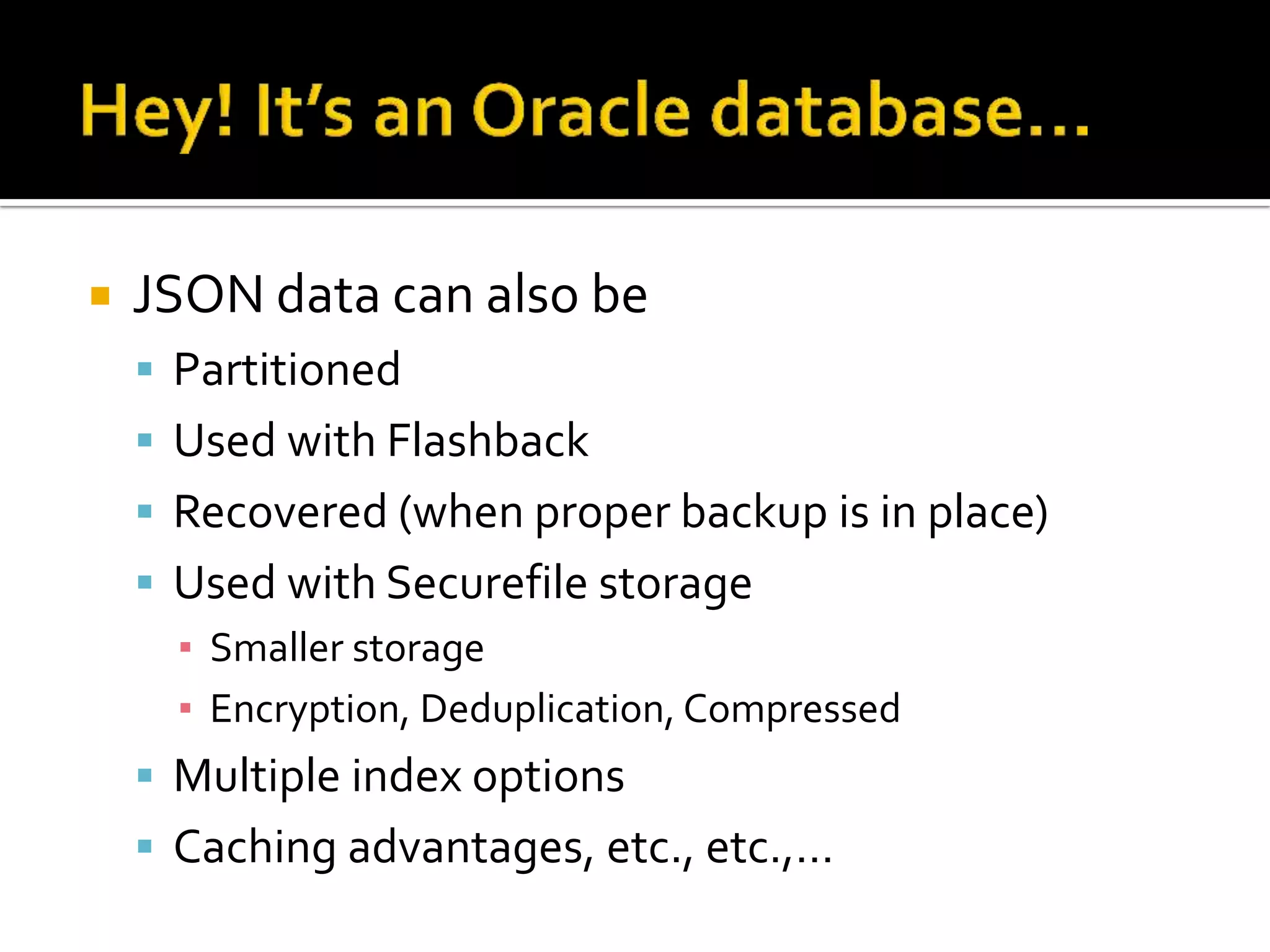  JSON data can also be
 Partitioned
 Used with Flashback
 Recovered (when proper backup is in place)
 Used with Securefile storage
▪ Smaller storage
▪ Encryption, Deduplication, Compressed
 Multiple index options
 Caching advantages, etc., etc.,…
 