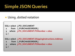  Using .dotted notation
SQL> select j.PO_DOCUMENT
2 from J_PURCHASEORDER j
3 where j.PO_DOCUMENT.PONumber = 1600
4 /
SQL> select j.PO_DOCUMENT.ShippingInstructions.Address
2 from J_PURCHASEORDER j
3 where j.PO_DOCUMENT.PONumber = 1600
4 /
 