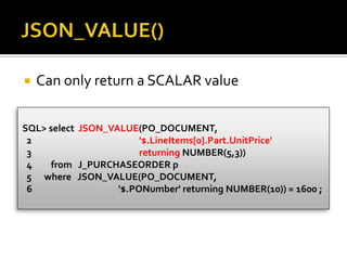  Can only return a SCALAR value
SQL> select JSON_VALUE(PO_DOCUMENT,
2 '$.LineItems[0].Part.UnitPrice'
3 returning NUMBER(5,3))
4 from J_PURCHASEORDER p
5 where JSON_VALUE(PO_DOCUMENT,
6 '$.PONumber' returning NUMBER(10)) = 1600 ;
 