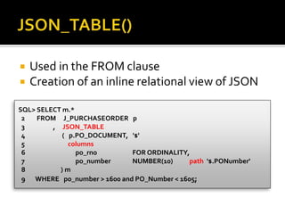  Used in the FROM clause
 Creation of an inline relational view of JSON
SQL> SELECT m.*
2 FROM J_PURCHASEORDER p
3 , JSON_TABLE
4 ( p.PO_DOCUMENT, '$'
5 columns
6 po_rno FOR ORDINALITY,
7 po_number NUMBER(10) path '$.PONumber'
8 ) m
9 WHERE po_number > 1600 and PO_Number < 1605;
 