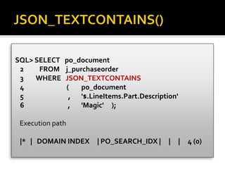 SQL> SELECT po_document
2 FROM j_purchaseorder
3 WHERE JSON_TEXTCONTAINS
4 ( po_document
5 , '$.LineItems.Part.Description'
6 , 'Magic' );
Execution path
|* | DOMAIN INDEX | PO_SEARCH_IDX | | | 4 (0)
 