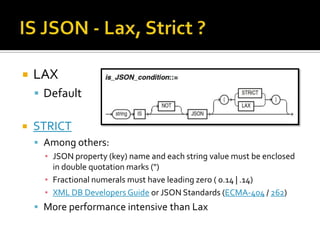  LAX
 Default
 STRICT
 Among others:
▪ JSON property (key) name and each string value must be enclosed
in double quotation marks (")
▪ Fractional numerals must have leading zero ( 0.14 | .14)
▪ XML DB Developers Guide or JSON Standards (ECMA-404 / 262)
 More performance intensive than Lax
 