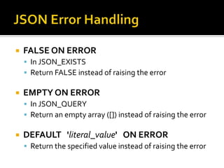  FALSE ON ERROR
 In JSON_EXISTS
 Return FALSE instead of raising the error
 EMPTY ON ERROR
 In JSON_QUERY
 Return an empty array ([]) instead of raising the error
 DEFAULT 'literal_value' ON ERROR
 Return the specified value instead of raising the error
 