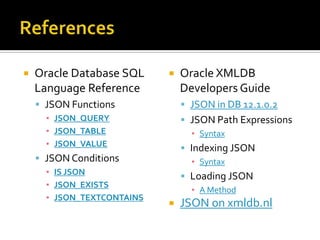  Oracle Database SQL
Language Reference
 JSON Functions
▪ JSON_QUERY
▪ JSON_TABLE
▪ JSON_VALUE
 JSON Conditions
▪ IS JSON
▪ JSON_EXISTS
▪ JSON_TEXTCONTAINS
 Oracle XMLDB
Developers Guide
 JSON in DB 12.1.0.2
 JSON Path Expressions
▪ Syntax
 Indexing JSON
▪ Syntax
 Loading JSON
▪ A Method
 JSON on xmldb.nl
 