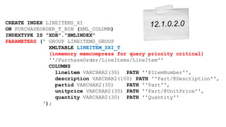 CREATE INDEX LINEITEMS_XI 
ON PURCHASEORDER_T_BIN (XML_COLUMN) 
INDEXTYPE IS "XDB"."XMLINDEX" 
PARAMETERS (' GROUP LINEITEMS_GROUP 
XMLTABLE LINEITEM_SXI_T 
(inmemory memcompress for query priority critical) 
''/PurchaseOrder/LineItems/LineItem'' 
COLUMNS 
lineitem VARCHAR2(30) PATH ''@ItemNumber'', 
description VARCHAR2(100) PATH ''Part/@Description'', 
partid VARCHAR2(30) PATH ''Part'', 
unitprice VARCHAR2(30) PATH ''Part/@UnitPrice'', 
quantity VARCHAR2(30) PATH ''Quantity'' 
'); 
 
