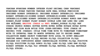 VARCHAR NVARCHAR NUMBER INTEGER FLOAT DECIMAL CHAR VARCHAR2 
NVARCHAR2 NCHAR VARYING VARCHAR DATE REAL DOUBLE PRECISION 
UNSIGNED BINARY INTEGER(8) UNSIGNED BINARY INTEGER(16) UNSIGNED 
BINARY INTEGER(32)SIGNED BINARY INTEGER(8)SIGNED BINARY 
INTEGER(16)SIGNED BINARY INTEGER(32)POINTER BINARY ROWID RAW CHAR 
BINARY_FLOAT BINARY FLOAT BINARY DOUBLE LONG RAW LONG UB2 LONG 
SB4 MLSLABEL XMLTYPE (TABLE or REF) BINARY_DOUBLE PL/SQL REF 
CURSOR UROWID KOKED1 KOTTBX KOTTB KOTMI KOTMD KOTADX KOTAD KOTTD 
KOKED REF CLOB BLOB BFILE TYPE (USER-DEFINED) TYPE (TABLE OF 
RECORD) TYPE (VARRAY) CFILE TIME TIME WITH TZ TIMESTAMP TIMESTAMP 
WITH TZ INTERVAL YEAR TO MONTH INTERVAL DAY TO SECOND NAMED 
COLLECTION NAMED OBJECT TIMESTAMP WITH LOCAL TZ OCTET SMALLINT 
VARYING ARRAY TABLE PL/SQL RECORD PL/SQL COLLECTION PL/SQL 
BOOLEAN OID CONTIGUOUS ARRAY CANONICALLOB POINTER PL/SQL POSITIVE 
PL/SQL POSITIVEN PL/SQL ROWID PL/SQL LONG PL/SQL LONG RAW PL/SQL 
BINARY INTEGER PL/SQL PLS INTEGER PL/SQL NATURAL PL/SQL NATURALN 
PL/SQL STRING... 
 