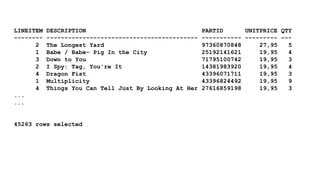 LINEITEM DESCRIPTION PARTID UNITPRICE QTY 
-------- ------------------------------------------ ----------- --------- --- 
2 The Longest Yard 97360870848 27,95 5 
1 Babe / Babe- Pig In the City 25192141621 19,95 4 
3 Down to You 71795100742 19,95 3 
2 I Spy: Tag, You're It 14381983920 19,95 4 
4 Dragon Fist 43396071711 19,95 3 
1 Multiplicity 43396824492 19,95 9 
4 Things You Can Tell Just By Looking At Her 27616859198 19,95 3 
... 
... 
45263 rows selected 
 