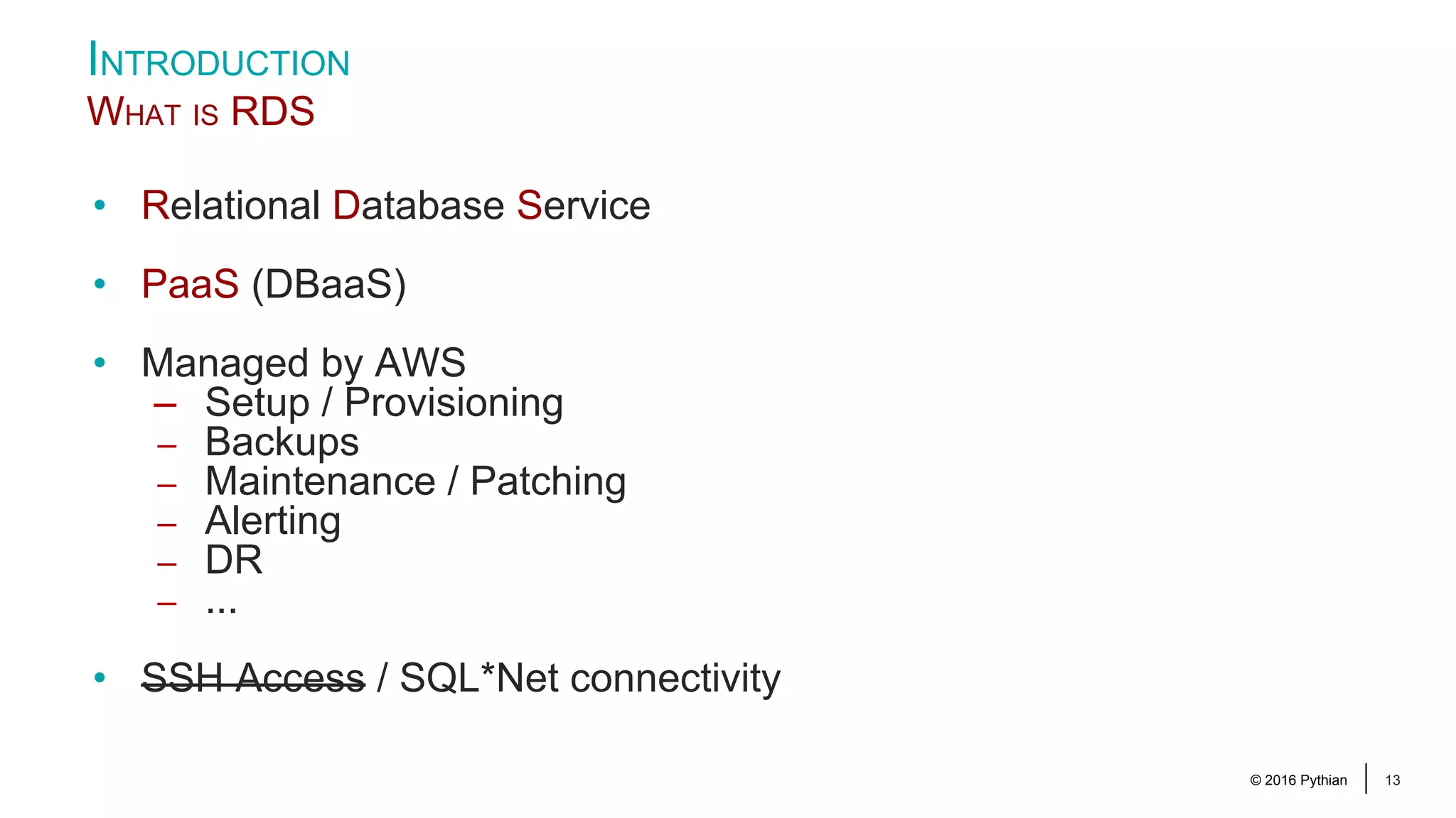 © 2016 Pythian 13 INTRODUCTION WHAT IS RDS • Relational Database Service • PaaS (DBaaS) • Managed by AWS – Setup / Provisioning – Backups – Maintenance / Patching – Alerting – DR – ... • SSH Access / SQL*Net connectivity 