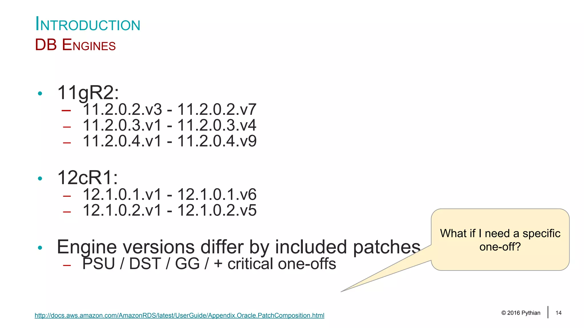 © 2016 Pythian 14 • 11gR2: – 11.2.0.2.v3 - 11.2.0.2.v7 – 11.2.0.3.v1 - 11.2.0.3.v4 – 11.2.0.4.v1 - 11.2.0.4.v9 • 12cR1: – 12.1.0.1.v1 - 12.1.0.1.v6 – 12.1.0.2.v1 - 12.1.0.2.v5 • Engine versions differ by included patches – PSU / DST / GG / + critical one-offs INTRODUCTION DB ENGINES http://docs.aws.amazon.com/AmazonRDS/latest/UserGuide/Appendix.Oracle.PatchComposition.html What if I need a specific one-off? 