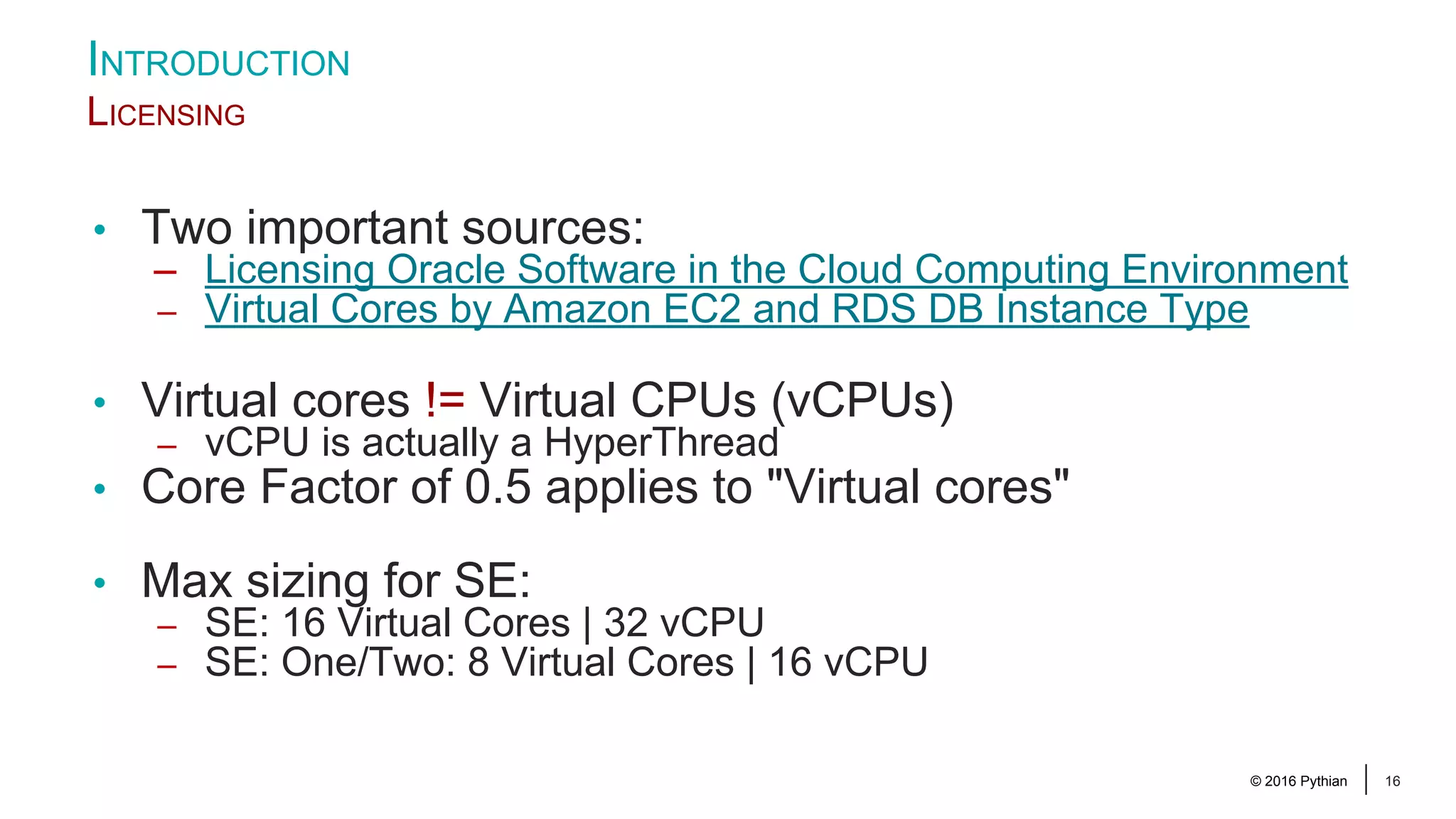 © 2016 Pythian 16 INTRODUCTION LICENSING • Two important sources: – Licensing Oracle Software in the Cloud Computing Environment – Virtual Cores by Amazon EC2 and RDS DB Instance Type • Virtual cores != Virtual CPUs (vCPUs) – vCPU is actually a HyperThread • Core Factor of 0.5 applies to "Virtual cores" • Max sizing for SE: – SE: 16 Virtual Cores | 32 vCPU – SE: One/Two: 8 Virtual Cores | 16 vCPU 