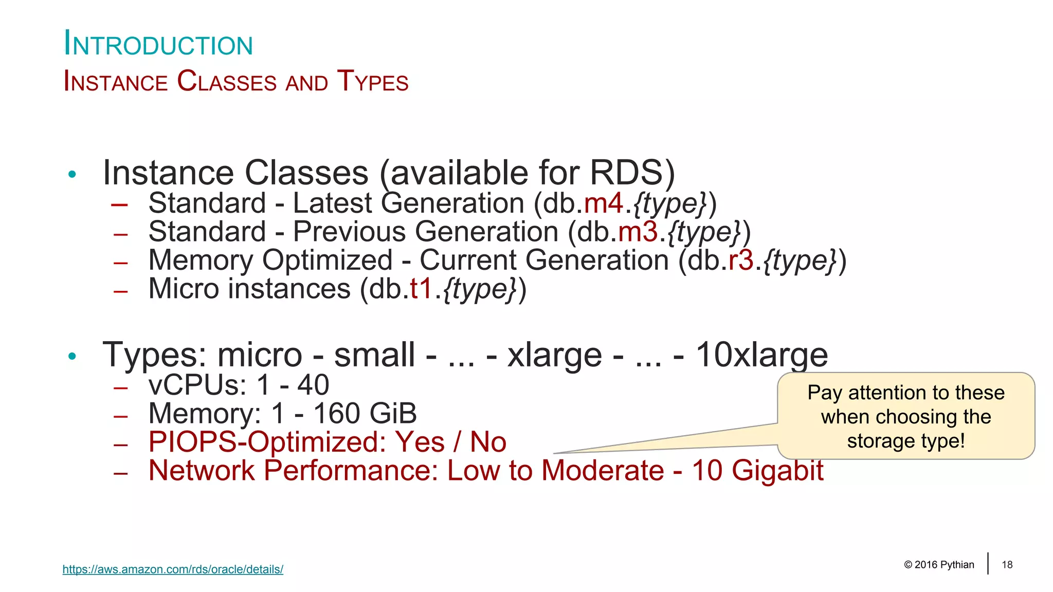 © 2016 Pythian 18 INTRODUCTION INSTANCE CLASSES AND TYPES https://aws.amazon.com/rds/oracle/details/ • Instance Classes (available for RDS) – Standard - Latest Generation (db.m4.{type}) – Standard - Previous Generation (db.m3.{type}) – Memory Optimized - Current Generation (db.r3.{type}) – Micro instances (db.t1.{type}) • Types: micro - small - ... - xlarge - ... - 10xlarge – vCPUs: 1 - 40 – Memory: 1 - 160 GiB – PIOPS-Optimized: Yes / No – Network Performance: Low to Moderate - 10 Gigabit Pay attention to these when choosing the storage type! 