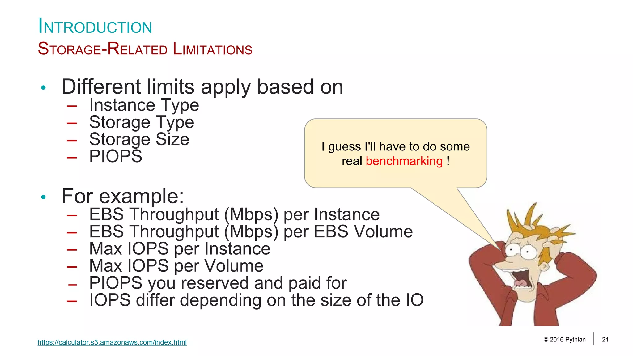 © 2016 Pythian 21 INTRODUCTION STORAGE-RELATED LIMITATIONS https://calculator.s3.amazonaws.com/index.html • Different limits apply based on – Instance Type – Storage Type – Storage Size – PIOPS • For example: – EBS Throughput (Mbps) per Instance – EBS Throughput (Mbps) per EBS Volume – Max IOPS per Instance – Max IOPS per Volume – PIOPS you reserved and paid for – IOPS differ depending on the size of the IO I guess I'll have to do some real benchmarking ! 