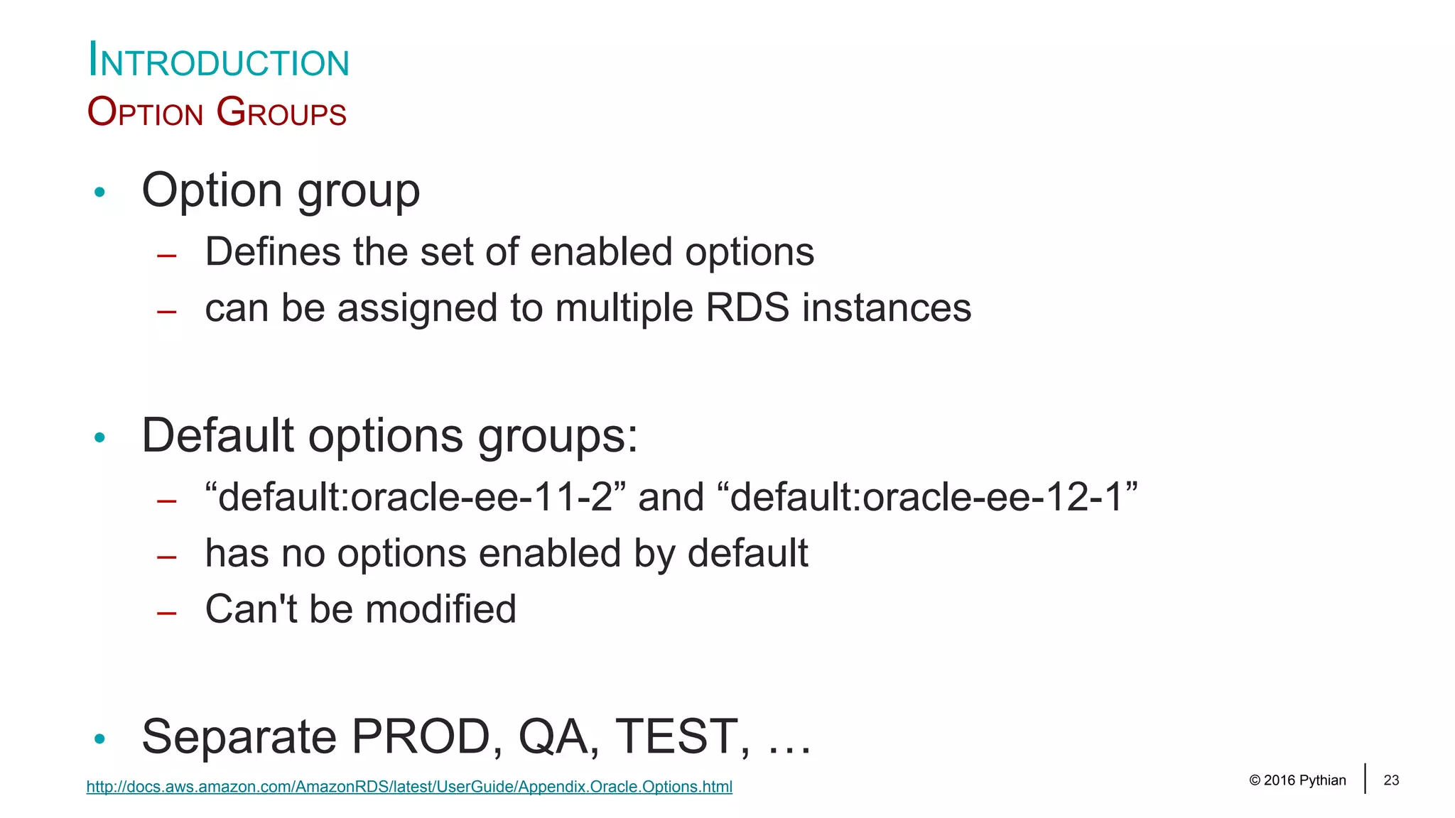 © 2016 Pythian 23 • Option group – Defines the set of enabled options – can be assigned to multiple RDS instances • Default options groups: – “default:oracle-ee-11-2” and “default:oracle-ee-12-1” – has no options enabled by default – Can't be modified • Separate PROD, QA, TEST, … INTRODUCTION OPTION GROUPS http://docs.aws.amazon.com/AmazonRDS/latest/UserGuide/Appendix.Oracle.Options.html 