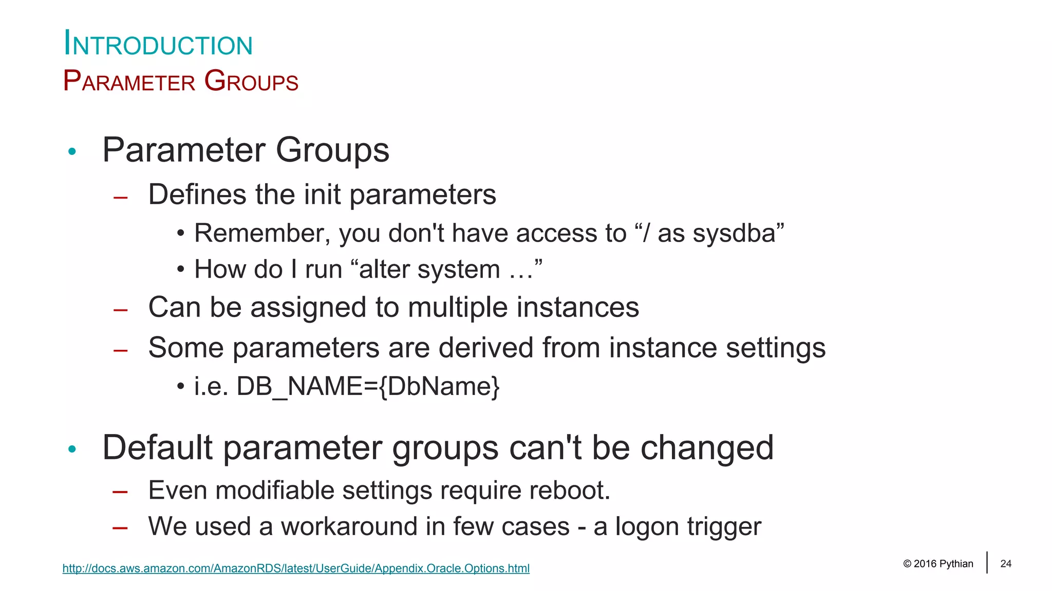 © 2016 Pythian 24 INTRODUCTION PARAMETER GROUPS • Parameter Groups – Defines the init parameters • Remember, you don't have access to “/ as sysdba” • How do I run “alter system …” – Can be assigned to multiple instances – Some parameters are derived from instance settings • i.e. DB_NAME={DbName} • Default parameter groups can't be changed – Even modifiable settings require reboot. – We used a workaround in few cases - a logon trigger http://docs.aws.amazon.com/AmazonRDS/latest/UserGuide/Appendix.Oracle.Options.html 