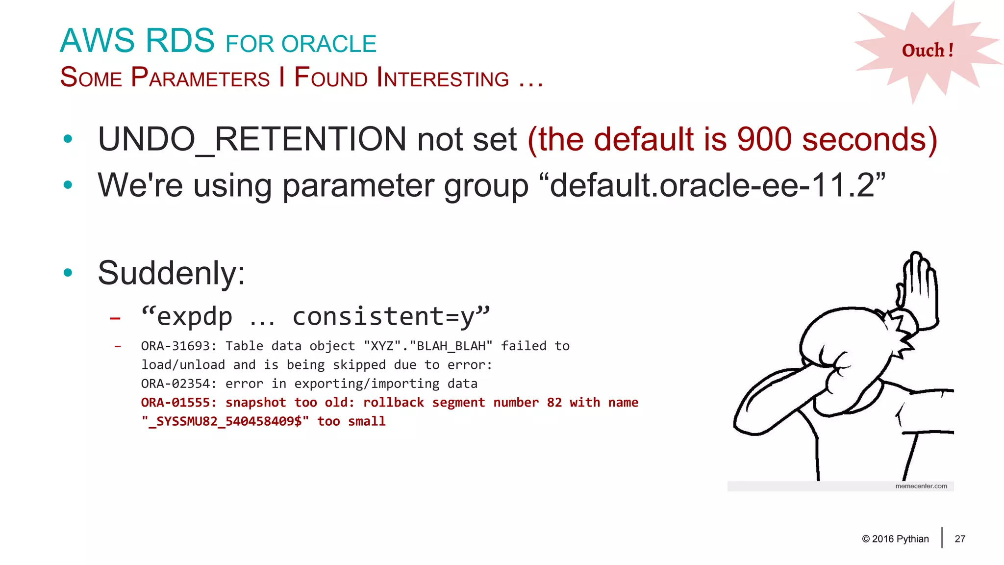 © 2016 Pythian 27 • UNDO_RETENTION not set (the default is 900 seconds) • We're using parameter group “default.oracle-ee-11.2” AWS RDS FOR ORACLE SOME PARAMETERS I FOUND INTERESTING … Ouch ! • Suddenly: – “expdp … consistent=y” – ORA-31693: Table data object "XYZ"."BLAH_BLAH" failed to load/unload and is being skipped due to error: ORA-02354: error in exporting/importing data ORA-01555: snapshot too old: rollback segment number 82 with name "_SYSSMU82_540458409$" too small 