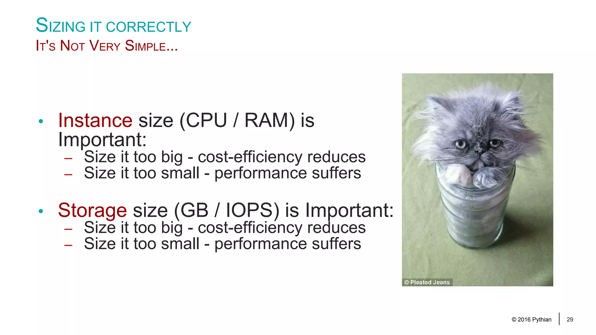 © 2016 Pythian 29 SIZING IT CORRECTLY IT'S NOT VERY SIMPLE... • Instance size (CPU / RAM) is Important: – Size it too big - cost-efficiency reduces – Size it too small - performance suffers • Storage size (GB / IOPS) is Important: – Size it too big - cost-efficiency reduces – Size it too small - performance suffers 