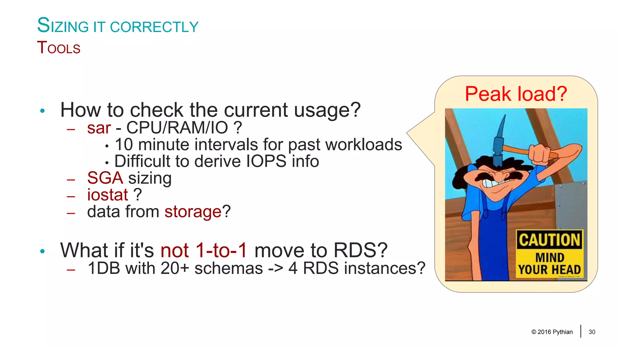 © 2016 Pythian 30 • How to check the current usage? – sar - CPU/RAM/IO ? • 10 minute intervals for past workloads • Difficult to derive IOPS info – SGA sizing – iostat ? – data from storage? • What if it's not 1-to-1 move to RDS? – 1DB with 20+ schemas -> 4 RDS instances? SIZING IT CORRECTLY TOOLS Peak load? 